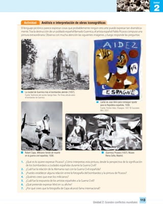 2
Unidad
Unidad 2: Grandes conﬂictos mundiales
113
Análisis e interpretación de obras iconográﬁcasActividad
El lenguaje pictórico parece expresar cosas que probablemente ningún otro arte puede expresar tan dramática-
mente.Tras la destrucción de un poblado español llamado Guernica, el artista español Pablo Picasso compuso una
pintura extraordinaria. Observa con mucha atención las siguientes imágenes, y luego responde las preguntas:
1. ¿Qué es lo quiere expresar Picasso? ¿Cómo interpretas esta pintura, desde la perspectiva de la significación
de los bombardeos a ciudades españolas durante la Guerra Civil?
2. ¿Cuál fue la relación de la Alemania nazi con la Guerra Civil española?
3. ¿Puedes establecer alguna relación entre la fotografía del bombardeo y la pintura de Picasso?
4. ¿Quiénes crees que eran los milicianos?
5. ¿Cuál fue la respuesta de los artistas españoles a la Guerra Civil?
6. ¿Qué pretende expresar Miró en su afiche?
7. ¿Por qué crees que la fotografía de Capa alcanzó fama internacional?
La ciudad de Guernica tras el bombardeo alemán (1937).
Fuente:Testimonio del escritor George Steer.TheTimes,artículo sobre
el bombardeo de Guernica.
Cartel de Joan Miró para conseguir ayuda
para la República española, 1936.
Fuente: Pochoir Aidez. l’Espagne. 1937 © Successio
Miró. 2001.
Robert Capa. Miliciano herido de muerte
en la guerra civil española, 1936.
Guernica, Picasso (1937). Museo
Reina Sofía, Madrid.
UNIDAD 2 HISTORIA I_OK.indd 113 07-09-12 11:41
 