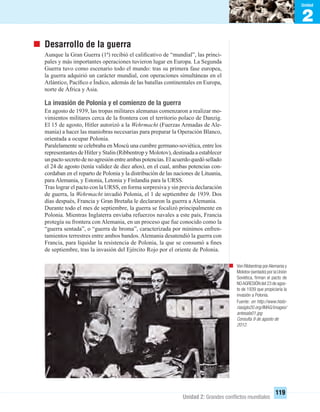 2
Unidad
Unidad 2: Grandes conﬂictos mundiales
119
Desarrollo de la guerra
Aunque la Gran Guerra (1ª) recibió el caliﬁcativo de “mundial”, las princi-
pales y más importantes operaciones tuvieron lugar en Europa. La Segunda
Guerra tuvo como escenario todo el mundo: tras su primera fase europea,
la guerra adquirió un carácter mundial, con operaciones simultáneas en el
Atlántico, Pacíﬁco e Índico, además de las batallas continentales en Europa,
norte de África y Asia.
La invasión de Polonia y el comienzo de la guerra
En agosto de 1939, las tropas militares alemanas comenzaron a realizar mo-
vimientos militares cerca de la frontera con el territorio polaco de Danzig.
El 15 de agosto, Hitler autorizó a la Wehrmacht (Fuerzas Armadas de Ale-
mania) a hacer las maniobras necesarias para preparar la Operación Blanco,
orientada a ocupar Polonia.
Paralelamente se celebraba en Moscú una cumbre germano-soviética, entre los
representantes de Hitler y Stalin (Ribbentrop y Molotov), destinada a establecer
unpactosecretodenoagresiónentreambaspotencias.Elacuerdoquedósellado
el 24 de agosto (tenía validez de diez años), en el cual, ambas potencias con-
cordaban en el reparto de Polonia y la distribución de las naciones de Lituania,
para Alemania, y Estonia, Letonia y Finlandia para la URSS.
Tras lograr el pacto con la URSS, en forma sorpresiva y sin previa declaración
de guerra, la Wehrmacht invadió Polonia, el 1 de septiembre de 1939. Dos
días después, Francia y Gran Bretaña le declararon la guerra a Alemania.
Durante todo el mes de septiembre, la guerra se focalizó principalmente en
Polonia. Mientras Inglaterra enviaba refuerzos navales a este país, Francia
protegía su frontera con Alemania, en un proceso que fue conocido como la
“guerra sentada”, o “guerra de broma”, caracterizada por mínimos enfren-
tamientos terrestres entre ambos bandos. Alemania desatendió la guerra con
Francia, para liquidar la resistencia de Polonia, la que se consumó a ﬁnes
de septiembre, tras la invasión del Ejército Rojo por el oriente de Polonia.
Von Ribbentrop porAlemania y
Molotov (sentado) por la Unión
Soviética, ﬁrman el pacto de
NOAGRESIÓN del 23 de agos-
to de 1939 que propiciaría la
invasión a Polonia.
Fuente: en http://www.histo-
riasiglo20.org/IMAG/images/
antesala01.jpg
Consulta 9 de agosto de
2012.
UNIDAD 2 HISTORIA I_OK.indd 119 07-09-12 11:42
 