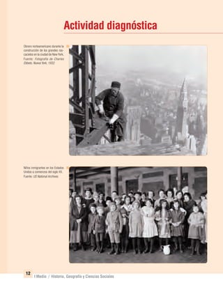 12
I Medio / Historia, Geografía y Ciencias Sociales
Actividad diagnóstica
Niños inmigrantes en los Estados
Unidos a comienzos del siglo XX.
Fuente: US National Archives.
Obrero norteamericano durante la
construcción de los grandes ras-
cacielos en la ciudad de NewYork.
Fuente: Fotografía de Charles
Ebbets. Nueva York, 1932.
UNIDAD 1 HISTORIA I_OK.indd 12 07-09-12 11:29
 