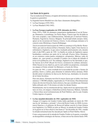 Capítulo3
120
I Medio / Historia, Geografía y Ciencias Sociales
Las fases de la guerra
Tras la rendición de Polonia y el reparto del territorio entre alemanes y soviéticos,
la guerra se generalizó.
La Segunda Guerra Mundial tuvo dos fases claramente distinguibles:
• La Fase Europea (1939-1941).
• La Fase Mundial (1942-1945).
• La Fase Europea (septiembre de 1939- diciembre de 1941)
Entre 1939 y 1940, los alemanes conquistaron rápidamente el sur de Norue-
ga, Dinamarca, Luxemburgo, los Países Bajos, Francia (que fue dividida en
una zona ocupada y una colaboracionista, liderada por el mariscal Petain),
Rumania, Yugoslavia, Grecia y Bulgaria. Su principal aliado europeo, Italia,
apoyó en las invasiones de Francia y Grecia. A esta estrategia alemana se le
conoció como Blitzkrieg o Guerra Relámpago.
Tras la invasión de Francia (junio de 1940) se constituyó el Eje Berlín- Roma-
Tokio, que unió en alianza militar a Alemania, Italia y Japón. Estas fuerzas se
enfrentaron a Inglaterra, la que estuvo luchando prácticamente sola, durante
todo el año1940 y parte de 1941. La batalla en contra de Inglaterra supuso
bombardeos continuos por parte de la Luftwaffe (Fuerza Aérea Alemana);
en un comienzo contra puntos estratégicos: aeropuertos, fábricas, redes de
radares, etc., pero pronto se extendió a Londres con el objeto de infundir el
terror en la población civil. Sin embargo, Inglaterra no fue derrotada ya que,
las fuerzas de la RAF (Royal Air Force), resistieron los embates alemanes.
Hitler fracasó en sus objetivos, por lo cual cambió sus propósitos, orientando
sus ataques al frente oriental: los Balcanes y el norte de África.
En junio de 1941, y como resultado de la necesidad de acceder a fuentes de
petróleo, hierro y carbón, para alimentar la industria bélica alemana, Hitler
decidió poner en práctica la Operación Barbarroja, destinada a la invasión
de la Unión Soviética.
Para este efecto, Alemania movilizó la mayor fuerza que se había visto hasta
entonces: 3.300.000 soldados, organizados en 153 divisiones. Para dimensionar
el peso de esta movilización, hasta entonces, hay que considerar queAlemania
había utilizado solo 15 divisiones en todos los demás frentes.
Paralelamente, tras la constitución del Eje, Japón inició sus operaciones mili-
tares en Asia, con ataques a Indochina (colonia francesa), Malasia, Tailandia
y Hawai (base naval norteamericana de Pearl Harbor), ante lo cual, Estados
Unidos ingresa a la guerra.
• La fase mundial (diciembre de 1941- septiembre de 1945)
Aunque el Congreso de Estados Unidos había aprobado en marzo de 1941
una ley de “préstamo y arriendo” a favor del Reino Unido, la URSS, la resis-
tencia francesa y el gobierno de Roosevelt habían suscrito la Gran Alianza
(con Inglaterra y la URSS) en julio en Moscú, la entrada de Estados Unidos
en la guerra no se hizo efectiva sino hasta el 7 de diciembre de 1941, cuando
la armada norteamericana fue atacada por Japón en Pearl Harbor, Hawai.
Como consecuencia de la entrada de Estados Unidos en la guerra, se produjo
un desequilibrio estratégico de fuerzas, si bien esto no fue notorio hasta 1944.
UNIDAD 2 HISTORIA I_OK.indd 120 07-09-12 11:42
 