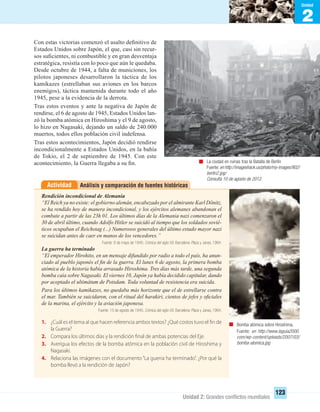 2
Unidad
Unidad 2: Grandes conﬂictos mundiales
123
Con estas victorias comenzó el asalto deﬁnitivo de
Estados Unidos sobre Japón, el que, casi sin recur-
sos suﬁcientes, ni combustible y en gran desventaja
estratégica, resistía con lo poco que aún le quedaba.
Desde octubre de 1944, a falta de municiones, los
pilotos japoneses desarrollaron la táctica de los
kamikazes (estrellaban sus aviones en los barcos
enemigos), táctica mantenida durante todo el año
1945, pese a la evidencia de la derrota.
Tras estos eventos y ante la negativa de Japón de
rendirse, el 6 de agosto de 1945, Estados Unidos lan-
zó la bomba atómica en Hiroshima y el 9 de agosto,
lo hizo en Nagasaki, dejando un saldo de 240.000
muertos, todos ellos población civil indefensa.
Tras estos acontecimientos, Japón decidió rendirse
incondicionalmente a Estados Unidos, en la bahía
de Tokio, el 2 de septiembre de 1945. Con este
acontecimiento, la Guerra llegaba a su ﬁn. La ciudad en ruinas tras la Batalla de Berlín
Fuente:en http://imageshack.us/photo/my-images/802/
berlin2.jpg/
Consulta 10 de agosto de 2012.
Bomba atómica sobre Hiroshima.
Fuente: en http://www.laguia2000.
com/wp-content/uploads/2007/03/
bomba-atomica.jpg
Análisis y comparación de fuentes históricasActividad
Rendición incondicional de Alemania
“El Reich ya no existe: el gobierno alemán, encabezado por el almirante Karl Dönitz,
se ha rendido hoy de manera incondicional, y los ejércitos alemanes abandonan el
combate a partir de las 23h 01. Los últimos días de la Alemania nazi comenzaron el
30 de abril último, cuando Adolfo Hitler se suicidó al tiempo que los soldados sovié-
ticos ocupaban el Reichstag (...) Numerosos generales del último estado mayor nazi
se suicidan antes de caer en manos de los vencedores.”
Fuente: 8 de mayo de 1945. Crónica del siglo XX. Barcelona: Plaza y Janes, 1994.
La guerra ha terminado
“El emperador Hirohito, en un mensaje difundido por radio a todo el país, ha anun-
ciado al pueblo japonés el ﬁn de la guerra. El lunes 6 de agosto, la primera bomba
atómica de la historia había arrasado Hiroshima. Tres días más tarde, una segunda
bomba caía sobre Nagasaki. El viernes 10, Japón ya había decidido capitular, dando
por aceptado el ultimátum de Potsdam. Toda voluntad de resistencia era suicida.
Para los últimos kamikazes, no quedaba más horizonte que el de estrellarse contra
el mar. También se suicidaron, con el ritual del harakiri, cientos de jefes y oﬁciales
de la marina, el ejército y la aviación japonesa.
Fuente: 15 de agosto de 1945. Crónica del siglo XX. Barcelona: Plaza y Janes, 1994.
1. ¿Cuál es el tema al que hacen referencia ambos textos? ¿Qué costos tuvo el fin de
la Guerra?
2. Compara los últimos días y la rendición final de ambas potencias del Eje.
3. Averigua los efectos de la bomba atómica en la población civil de Hiroshima y
Nagasaki.
4. Relaciona las imágenes con el documento “La guerra ha terminado”. ¿Por qué la
bomba llevó a la rendición de Japón?
UNIDAD 2 HISTORIA I_OK.indd 123 07-09-12 11:42
 