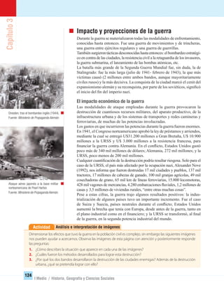 Capítulo3
124
I Medio / Historia, Geografía y Ciencias Sociales
Impacto y proyecciones de la guerra
Durante la guerra se materializaron todas las modalidades de enfrentamiento,
conocidas hasta entonces. Fue una guerra de movimientos y de trincheras,
una guerra entre ejércitos regulares y una guerra de guerrillas.
Tambiénsurgierontácticasdesconocidashastaentonces:elbombardeoestratégi-
co en contra de las ciudades, la resistencia civil a la retaguardia de los invasores,
la guerra submarina, el lanzamiento de las bombas atómicas, etc.
La batalla más grande de la Segunda Guerra Mundial fue, sin duda, la de
Stalingrado: fue la más larga (julio de 1941- febrero de 1943), la que más
víctimas causó (2 millones entre ambos bandos, aunque mayoritariamente
civiles rusos) y la más decisiva. La conquista de la ciudad marcó el cenit del
expansionismo alemán y su reconquista, por parte de los soviéticos, signiﬁcó
el inicio del ﬁn del imperio nazi.
El impacto económico de la guerra
Las modalidades de ataque empleadas durante la guerra provocaron la
destrucción de cuantiosos recursos militares, del aparato productivo, de la
infraestructura urbana y de los sistemas de transportes y redes camineras y
ferroviarias, de muchas de las potencias involucradas.
Los gastos en que incurrieron las potencias durante la guerra fueron enormes.
En 1941, el Congreso norteamericano aprobó la ley de préstamos y arriendos,
mediante la cual se entregó U$31.200 millones a Gran Bretaña, U$ 10.900
millones a la URSS y U$ 3.000 millones a la resistencia francesa, para
ﬁnanciar la guerra contra Alemania. En el conﬂicto, Estados Unidos gastó
poco más de 340 mil millones de dólares; Alemania, 272 mil millones; y la
URSS, poco menos de 200 mil millones.
Cualquier cuantiﬁcación de la destrucción podría resultar riesgosa. Solo para el
caso de la URSS, el país más afectado por la ocupación nazi, Alexander Nove
(1992), nos informa que fueron destruidas 17 mil ciudades y pueblos, 137 mil
tractores, 17 millones de cabezas de ganado, 100 mil granjas agrícolas, 49 mil
cosechadoras de grano, 65 mil km de líneas ferroviarias, 15.800 locomotoras,
428 mil vagones de mercancías, 4.280 embarcaciones ﬂuviales, 1,2 millones de
casas y 3,5 millones de viviendas rurales, “entre otras muchas cosas”.
Pese a estas cifras, la guerra trajo algunos resultados positivos: la indus-
trialización de algunos países tuvo un importante incremento. Fue el caso
de Suiza y Suecia, países neutrales durante el conﬂicto; Estados Unidos
aumentó la brecha que tenía con Europa, desde antes de la guerra, tanto en
el plano industrial como en el ﬁnanciero; y la URSS se transformó, al ﬁnal
de la guerra, en la segunda potencia industrial del mundo.
Análisis e interpretación de imágenesActividad
Dimensionar los efectos que tuvo la guerra en la población civil es complejo, sin embargo las siguientes imágenes
nos pueden ayudar a acercarnos. Observa las imágenes de esta página con atención y posteriormente responde
las preguntas:
1. ¿Cómo describes la situación que aparece en cada una de las imágenes?
2. ¿Cuáles fueron los métodos desarrollados para lograr esta destrucción?
3. ¿Por qué los dos bandos desarrollaron la destrucción de las ciudades enemigas? Además de la destrucción
urbana, ¿qué se pretendía lograr con ello?
Dresden, tras el bombardeo inglés (1944).
Fuente: Ministerio de Propaganda Alemán.
Ataque aéreo japonés a la base militar
norteamericana de Pearl Harbor.
Fuente:Ministerio de PropagandaAlemán.
UNIDAD 2 HISTORIA I_OK.indd 124 07-09-12 11:42
 