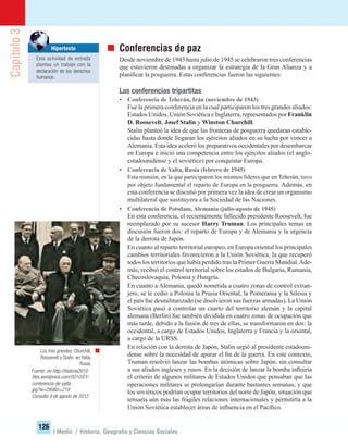 Capítulo3
126
I Medio / Historia, Geografía y Ciencias Sociales
Conferencias de paz
Desde noviembre de 1943 hasta julio de 1945 se celebraron tres conferencias
que estuvieron destinadas a organizar la estrategia de la Gran Alianza y a
planiﬁcar la posguerra. Estas conferencias fueron las siguientes:
Las conferencias tripartitas
• Conferencia de Teherán, Irán (noviembre de 1943)
Fue la primera conferencia en la cual participaron los tres grandes aliados:
Estados Unidos, Unión Soviética e Inglaterra, representados por Franklin
D. Roosevelt, Josef Stalin y Winston Churchill.
Stalin planteó la idea de que las fronteras de posguerra quedaran estable-
cidas hasta donde llegaran los ejércitos aliados en su lucha por vencer a
Alemania. Esta idea aceleró los preparativos occidentales por desembarcar
en Europa e inició una competencia entre los ejércitos aliados (el anglo-
estadounidense y el soviético) por conquistar Europa.
• Conferencia de Yalta, Rusia (febrero de 1945)
Esta reunión, en la que participaron los mismos líderes que en Teherán, tuvo
por objeto fundamental el reparto de Europa en la posguerra. Además, en
esta conferencia se discutió por primera vez la idea de crear un organismo
multilateral que sustituyera a la Sociedad de las Naciones.
• Conferencia de Potsdam, Alemania (julio-agosto de 1945)
En esta conferencia, el recientemente fallecido presidente Roosevelt, fue
reemplazado por su sucesor Harry Truman. Los principales temas en
discusión fueron dos: el reparto de Europa y de Alemania y la urgencia
de la derrota de Japón.
En cuanto al reparto territorial europeo, en Europa oriental los principales
cambios territoriales favorecieron a la Unión Soviética, la que recuperó
todos los territorios que había perdido tras la Primer Guerra Mundial.Ade-
más, recibió el control territorial sobre los estados de Bulgaria, Rumania,
Checoslovaquia, Polonia y Hungría.
En cuanto a Alemania, quedó sometida a cuatro zonas de control extran-
jero, se le cedió a Polonia la Prusia Oriental, la Pomerania y la Silesia y
el país fue desmilitarizado (se disolvieron sus fuerzas armadas). La Unión
Soviética pasó a controlar un cuarto del territorio alemán y la capital
alemana (Berlín) fue también dividida en cuatro zonas de ocupación que
más tarde, debido a la fusión de tres de ellas, se transformaron en dos: la
occidental, a cargo de Estados Unidos, Inglaterra y Francia y la oriental,
a cargo de la URSS.
En relación con la derrota de Japón, Stalin urgió al presidente estadouni-
dense sobre la necesidad de apurar el ﬁn de la guerra. En este contexto,
Truman resolvió lanzar las bombas atómicas sobre Japón, sin consultar
a sus aliados ingleses y rusos. En la decisión de lanzar la bomba inﬂuiría
el criterio de algunos militares de Estados Unidos que pensaban que las
operaciones militares se prolongarían durante bastantes semanas, y que
los soviéticos podrían ocupar territorios del norte de Japón, situación que
tensaría aún más las frágiles relaciones internacionales y permitiría a la
Unión Soviética establecer áreas de inﬂuencia en el Pacíﬁco.
Los tres grandes: Churchill,
Roosevelt y Stalin, en Yalta,
Rusia.
Fuente: en http://historia2010.
ﬁles.wordpress.com/2010/01/
conferencia-de-yalta.
jpg?w=289&h=219
Consulta 9 de agosto de 2012.
Hipertexto
Esta actividad de entrada
plantea un trabajo con la
declaración de los derechos
humanos.
UNIDAD 2 HISTORIA I_OK.indd 126 07-09-12 11:42
 