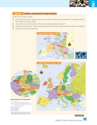 2
Unidad
Unidad 2: Grandes conﬂictos mundiales
127
Análisis y comparación de mapas históricosActividad
Analiza ambos mapas y señala:
1. En términos territoriales, ¿qué país fue el gran vencedor y cuál fue el gran perdedor de los repartos de Pots-
dam? Explica las razones de ello.
3. ¿Qué países permanecieron bajo la influencia soviética después de la guerra?
4. ¿Qué países autónomos en 1938, son absorbidos por la Unión Soviética? ¿Qué sucede con ellos en la actualidad?
5. ¿Cuál fue la situación de Alemania?
IRLANDA Y GRAN BRETAÑA
Europa antes de la Guerra, 1939
Koenigsberg
Europa después de la Guerra, 1946
EUROPA DESPUÉS DE LA 2a
GUERRA MUNDIAL
Koenigsberg
UNIDAD 2 HISTORIA I_OK.indd 127 07-09-12 11:42
 