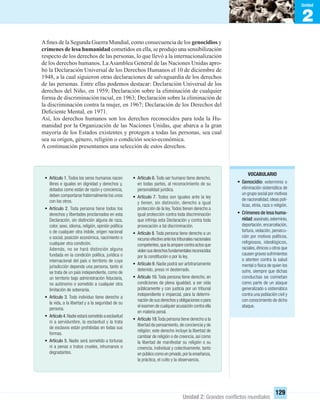 2
Unidad
Unidad 2: Grandes conﬂictos mundiales
129
Aﬁnes de la Segunda Guerra Mundial, como consecuencia de los genocidios y
crímenes de lesa humanidad cometidos en ella, se produjo una sensibilización
respecto de los derechos de las personas, lo que llevó a la internacionalización
de los derechos humanos. LaAsamblea General de las Naciones Unidas apro-
bó la Declaración Universal de los Derechos Humanos el 10 de diciembre de
1948, a la cual siguieron otras declaraciones de salvaguardia de los derechos
de las personas. Entre ellas podemos destacar: Declaración Universal de los
derechos del Niño, en 1959; Declaración sobre la eliminación de cualquier
forma de discriminación racial, en 1963; Declaración sobre la eliminación de
la discriminación contra la mujer, en 1967; Declaración de los Derechos del
Deﬁciente Mental, en 1971.
Así, los derechos humanos son los derechos reconocidos para toda la Hu-
manidad por la Organización de las Naciones Unidas, que abarca a la gran
mayoría de los Estados existentes y protegen a todas las personas, sea cual
sea su origen, género, religión o condición socio-económica.
A continuación presentamos una selección de estos derechos.
• Artículo 1.Todos los seres humanos nacen
libres e iguales en dignidad y derechos y,
dotados como están de razón y conciencia,
deben comportarse fraternalmente los unos
con los otros.
• Artículo 2. Toda persona tiene todos los
derechos y libertades proclamados en esta
Declaración, sin distinción alguna de raza,
color, sexo, idioma, religión, opinión política
o de cualquier otra índole, origen nacional
o social, posición económica, nacimiento o
cualquier otra condición.
Además, no se hará distinción alguna
fundada en la condición política, jurídica o
internacional del país o territorio de cuya
jurisdicción dependa una persona, tanto si
se trata de un país independiente, como de
un territorio bajo administración ﬁduciaria,
no autónomo o sometido a cualquier otra
limitación de soberanía.
• Artículo 3. Todo individuo tiene derecho a
la vida, a la libertad y a la seguridad de su
persona.
• Artículo 4.Nadie estará sometido a esclavitud
ni a servidumbre, la esclavitud y la trata
de esclavos están prohibidas en todas sus
formas.
• Artículo 5. Nadie será sometido a torturas
ni a penas o tratos crueles, inhumanos o
degradantes.
• Artículo 6.Todo ser humano tiene derecho,
en todas partes, al reconocimiento de su
personalidad jurídica.
• Artículo 7. Todos son iguales ante la ley
y tienen, sin distinción, derecho a igual
protección de la ley.Todos tienen derecho a
igual protección contra toda discriminación
que infrinja esta Declaración y contra toda
provocación a tal discriminación.
• Artículo 8. Toda persona tiene derecho a un
recurso efectivo ante los tribunales nacionales
competentes,que la ampare contra actos que
violensusderechosfundamentalesreconocidos
por la constitución o por la ley.
• Artículo 9. Nadie podrá ser arbitrariamente
detenido, preso ni desterrado.
• Artículo 10. Toda persona tiene derecho, en
condiciones de plena igualdad, a ser oída
públicamente y con justicia por un tribunal
independiente e imparcial, para la determi-
nación de sus derechos y obligaciones o para
el examen de cualquier acusación contra ella
en materia penal.
• Artículo 18.Toda persona tiene derecho a la
libertad de pensamiento, de conciencia y de
religión; este derecho incluye la libertad de
cambiar de religión o de creencia, así como
la libertad de manifestar su religión o su
creencia, individual y colectivamente, tanto
en público como en privado,por la enseñanza,
la práctica, el culto y la observancia.
VOCABULARIO
• Genocidio: exterminio o
eliminación sistemática de
un grupo social por motivos
de nacionalidad,ideas polí-
ticas, etnia, raza o religión.
• Crímenes de lesa huma-
nidad:asesinato,exterminio,
deportación,encarcelación,
tortura, violación, persecu-
ción por motivos políticos,
religiosos, ideológicos,
raciales,étnicos u otros que
causen graves sufrimientos
o atenten contra la salud
mental o física de quien los
sufre, siempre que dichas
conductas se cometan
como parte de un ataque
generalizado o sistemático
contra una población civil y
con conocimiento de dicho
ataque.
UNIDAD 2 HISTORIA I_OK.indd 129 07-09-12 11:42
 