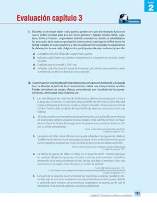 2
Unidad
Unidad 2: Grandes conﬂictos mundiales
131
Evaluación capítulo 3
I. Durante, y con mayor razón tras la guerra, quedó claro que era necesario fundar un
nuevo orden mundial, para eso, los “cinco grandes” –Estados Unidos, URSS, Ingla-
terra, China y Francia–, organizaron distintos encuentros, donde se establecieron
los principios de la nueva organización internacional. Investiga en la Web sobre los
temas tratados en esas reuniones, y con los antecedentes reunidos te proponemos
la elaboración de una carta dirigida a los participantes de esta conferencia y en ella:
a) Cuéntales cómo fue el mundo surgido tras la guerra.
b) Indícales cuáles fueron sus aciertos y desaciertos en la creación de un nuevo orden
mundial.
c) Explícales que rol cumple la ONU hoy.
d) Señálales cuál es la situación actual de los países concurrentes que asistieron a estas
conferencias, es decir, los llamados“cinco grandes”.
II. A continuación se presentan diversos textos relacionados con hechos de la Segunda
Guerra Mundial. A partir de tus conocimientos realiza una interpretación de ellos.
Puedes considerar sus causas, efectos, concordancia con la realidad de los aconte-
cimientos, efectividad, trascendencia, etc.
1. La Línea Maginot fue una línea de fortificación y defensa construida por Francia a
lo largo de su frontera con Alemania después del fin de la Primera Guerra Mundial.
Estaba compuesta de bunkers, túneles y campos minados. Tenía una extensión de
200 km. Frente a ella se hallaba la línea fortificada alemana conocida como Línea
Sigfrido.
2. “ElStukacontribuyóprimordialmentealosprimerosañosdelaLuftwaffe,convirtiéndose
en la necesaria artillería voladora: precisa, rápida y letal, además de tener un mayor
alcance. Desde los fiordos de Noruega hasta las estepas rusas, sembraron la destrucción
con su sonido característico”.
Fuente: en http://cssbl.com/aire/2gm/alemania/ju87.htm
Consulta 9 de agosto de 2012.
3. La opinión de Hitler sobre el frente ruso queda reflejada en las siguientes palabras:
“LaWehrmachtalemanahadeestarpreparadapara,inclusoantesdeterminarlaguerra
contra Inglaterra, aniquilar a la Unión Soviética en el curso de una rápida campaña”.
Fuente: en http://www.2da-guerra-mundial.com.ar/operacionbarbarroja.php
Consulta 9 de agosto de 2012.
4. La táctica de guerra de Stalin se refleja en el siguiente texto: ” Donde quiera que
las unidades del ejército rojo se vean forzadas a retirarse, todo el material móvil de los
ferrocarriles de la zona será retirado de ella. No hay que dejar al enemigo ni una sola
locomotora, ni un vagón, ni un kilo de pan, ni un litro de petróleo”.
Fuente: Stalin habla de la guerra en 1541.
En http://webs.ono.com/pedabagon/pedro/Historiacontemporanea/temas/IIGM/documentos/textos/stalin.html
Consulta 9 de agosto de 2012.
5. Después de la Segunda Guerra Mundial las economías europeas quedaron des-
truidas; solo la economía norteamericana logró beneficiarse de la guerra, debido
al desarrollo de la industria de armamentos y pertrechos de guerra, con lo cual se
transformó en la primera potencia económica del mundo.
Hipertexto
UNIDAD 2 HISTORIA I_OK.indd 131 07-09-12 11:42
 