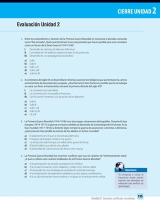 CIERRE UNIDAD 2
135
Unidad 2: Grandes conﬂictos mundiales
1. Entre los antecedentes y factores de la Primera Guerra Mundial se menciona el período conocido
como“Paz armada”. ¿Qué característica(s) tuvo este período que hacen posible que se le considere
como un factor de la Gran Guerra (1914-1918)?
I. Desarrollo de sistemas de alianzas defensivas
II. Consolidación de políticas proteccionistas en las potencias
III. Desarrollo de una propaganda nacionalista
a) Solo I
b) Solo II
c) Solo I y II
d) Solo I y III
e) Solo II y III
2. AcomienzosdelsigloXXsedesarrollarondiversosavancestecnológicosqueaumentaronlacarrera
armamentista de las potencias europeas. ¿Qué factor(es) hizo (hicieron) posible que la tecnología
se usara con fines armamentistas durante la primera década del siglo XX?
I. La competencia imperialista
II. La concentración monopólica financiera
III. Las fricciones fronterizas y la situación de los Balcanes
a) Solo II
b) Solo III
c) Solo I y III
d) Solo II y III
e) I, II y III
3. La Primera Guerra Mundial (1914-1918) tuvo dos etapas claramente distinguibles. Durante la fase
europea (1914-1917), la guerra se estancó debido al desarrollo de la estrategia de trincheras. En la
fase mundial (1917-1918), la Entente logró romper la guerra de posiciones y derrotar a Alemania.
¿Qué proceso hizo posible la victoria de los aliados en la fase mundial?
a) El aislamiento en el que se encontraba Alemania
b) El ingreso de Estados Unidos en la guerra
c) La revolución bolchevique y la salida de la guerra de Rusia
d) El hastío bélico que afectó a los aliados
e) El desarrollo de nuevas armas de destrucción masiva
4. La Primera Guerra Mundial fue el primer conflicto que tuvo el carácter de “enfrentamiento total”.
¿A qué se refiere este carácter totalizador de la Primera Guerra Mundial?
a) A la participación de toda la sociedad en el conflicto
b) A la no discriminación entre soldados y civiles como fuerza militar
c) Al desarrollo de una estrategia de aniquilación total del enemigo
d) A la implantación de regímenes totalitarios, en los países combatientes
e) A la no discriminación entre hombres y mujeres en el reclutamiento militar
Evaluación Unidad 2
Hipertexto
Te invitamos a visitar el
hipertexto donde podrás
imprimir otra alternativa de
evaluación para veriﬁcar tus
aprendizajes.
UNIDAD 2 HISTORIA I_OK.indd 135 07-09-12 11:42
 