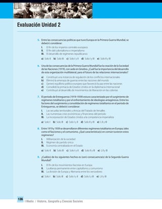 136
I Medio / Historia, Geografía y Ciencias Sociales
5. Entre las consecuencias políticas que tuvo Europa en la Primera Guerra Mundial, se
debe(n) considerar:
I. El fin de los imperios centrales europeos
II. El fin del colonialismo e imperialismo
III. El desarrollo de regímenes republicanos
a) Solo II b) Solo III c) Solo I y II d) Solo I y III e) Solo II y III
6. UnadelasconsecuenciasdelaPrimeraGuerraMundialfuelacreacióndelaSociedad
de las Naciones (1919), con sede en Ginebra. ¿Cuál fue la importancia del desarrollo
de esta organización multilateral, para el futuro de las relaciones internacionales?
a) Constituyó una instancia de regulación de los conflictos internacionales
b) Eliminó la amenaza de guerras entre las naciones del mundo
c) Generó equilibrio político europeo que favoreció la paz entre las naciones
d) Consolidó la primacía de Estados Unidos en la diplomacia internacional
e) Contribuyó al desarrollo de movimientos de liberación en las colonias
7. El período de Entreguerras (1919-1939) estuvo caracterizado por el surgimiento de
regímenes totalitarios y por el enfrentamiento de ideologías antagónicas. Entre los
factores del surgimiento y consolidación de regímenes totalitarios en el período de
Entreguerras, se debe(n) considerar:
I. Las secuelas territoriales y étnicas del Tratado de Versalles
II. Las numerosas crisis económicas y financieras del período
III. La incorporación de Estados Unidos a la competencia imperialista
a) Solo I b) Solo III c) Solo I y II d) Solo II y III e) I, II y III
8. Entre1919y1939sedesarrollarondiferentesregímenestotalitariosenEuropa,tales
como el fascismos y el comunismo. ¿Qué característica(s) en común tuvieron estos
regímenes?
I. Militarización de la sociedad
II. Régimen de partido único
III. Economía centralizada en el Estado
a) Solo II b) Solo III c) Solo I y II d) Solo II y III e) I, II y III
9. ¿Cuál(es) de los siguientes hechos es (son) consecuencia(s) de la Segunda Guerra
Mundial?
I. El fin de los movimientos fascistas en Europa
II. La alianza permanente entre capitalismo y comunismo
III. La división de Europa y Alemania entre los vencedores
a) Solo I b) Solo III c) Solo I y II d) Solo I y III e) I, II y III
Evaluación Unidad 2
UNIDAD 2 HISTORIA I_OK.indd 136 07-09-12 11:42
 