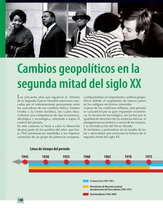 138
Cambios geopolíticos en la
segunda mitad del siglo XX
Los cincuenta años que siguieron al término
de la Segunda Guerra Mundial estuvieron mar-
cados por el enfrentamiento permanente entre
los vencedores de ese conﬂicto bélico: Estados
Unidos y la Unión Soviética, los cuales desa-
rrollaron una competencia de tipo económica,
ideológica y tecnológica, orientada a lograr el
control del planeta.
En este contexto se llevó a cabo la liberación
de gran parte de los pueblos del orbe, que has-
ta 1945 permanecían sometidos a los imperios
coloniales de un grupo de potencias europeas,
conﬁgurándose así importantes cambios geopo-
líticos debido al surgimiento de nuevos países
en los antiguos territorios coloniales.
A pesar de los conﬂictos militares, este período
se caracterizó por la gran expansión económi-
ca, la revolución tecnológica, las luchas por la
igualdad de derechos de las minorías étnicas, el
protagonismo económico y social de las mujeres,
y la reivindicación del Tercer Mundo.
Te invitamos a profundizar en el estudio de es-
tos y otros temas que marcaron la historia de la
segunda mitad del siglo XX.
La Guerra Fría (1945-1991)
Neocolonialismo (1946-2009)
Movimientos de liberación nacional,
descolonización delTercer Mundo (1946-1975)
1975
Línea de tiempo del período
1960 1965 19701945 1950 1955
UNIDAD 3 HISTORIA I_OK.indd 138 07-09-12 11:46
 