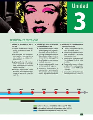 3
139
I. Respecto de la Guerra Fría busca-
mos que:
a) Analiceslascaracterísticasdelpe-
ríodoy losámbitosenquese de-
sarrolló.
b) Reconozcas el proceso de des-
colonización y comprendas su
repercusión en las relaciones in-
ternacionales.
c) Apliques la lógica de la bipolari-
zación establecida en el período,
en el desarrollo de los conflictos
bélicos del mismo.
d) Evalúes el impacto de la Guerra
Fría sobre la historia latinoame-
ricana de la segunda mitad del
siglo XX.
Nuevo orden mundial, hegemonía de EE.UU. (1991-2009)
Crisis de la Unión Soviética y fin de los socialismo reales (1985-1991)
Políticas neoliberales y crisis del Estado de bienestar (1980-2009)
II. Respectodelaevolucióndelmundo
capitalista buscamos que:
a) Identifiques los factores que im-
pulsaronlaexpansióneconómica
después de la Segunda Guerra.
b) Conozcasyevalúeselimpactodel
desarrollo tecnológico en el or-
den económico, social y político.
c) Identifiqueslascaracterísticasdel
Estado de bienestar.
d) Caractericeslasociedaddemasas
surgida después de la guerra.
e) Reconozcas el surgimiento de
nuevos actores y la incorporación
de nuevos temas en los aconteci-
mientos importantes de la época.
200519951990 2000 20101980 1985
III. Respecto de los cambios finisecula-
res pretendemos que:
a) Conozcas los problemas econó-
micos del mundo actual.
b) Identifiquesycaractericeslaspo-
líticas neoliberales y la crisis del
Estado de bienestar.
c) Identifiques el surgimiento de la
Perestroika y el fin de la Unión
Soviética.
d) Conozcas los nuevos enfoques
surgidos en las relaciones inter-
nacionales a partir del fin de la
Guerra Fría.
e) Conozcaslosconflictosinternacio-
nales del período post Guerra Fría.
UNIDAD 3 HISTORIA I_OK.indd 139 07-09-12 11:46
 
