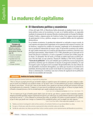 Capítulo1
14
I Medio / Historia, Geografía y Ciencias Sociales
Análisis de fuentes históricasActividad
Lee las siguientes fuentes históricas y responde las preguntas:
“Pero es sólo por su propio provecho que un hombre emplea su capital en apoyo de la industria; por tanto, siempre se esfor-
zará en usarlo en la industria cuyo producto tienda a ser de mayor valor o en intercambiarlo por la mayor cantidad posible
de dinero u otros bienes... En esto está, como en otros muchos casos, guiado por una mano invisible para alcanzar un ﬁn que
no formaba parte de su intención. Y tampoco es lo peor para la sociedad que esto haya sido así. Al buscar su propio interés,
el hombre a menudo favorece el de la sociedad mejor que cuando realmente desea hacerlo”.
Fuente: Adam Smith, La Riqueza de las Naciones, Libro IV, Cap. 2. Gran Bretaña, 1776.
“No veo manera por la que el hombre pueda eludir el peso de esta ley, que abarca y penetra toda la naturaleza animada.
Ninguna pretendida igualdad, ninguna reglamentación agraria, por radical que sea, podrá eliminar, durante un siglo siquiera,
la presión de esta ley, (...) Si los alimentos no alcanzan para todos, un subsidio a los pobres no puede aumentar su volumen,
ya que lo único que puede traer consigo es el aumento de la cantidad de pobres, pero en ningún caso más riquezas.”
Fuente: Thomas Robert Malthus, Primer ensayo sobre la población. Gran Bretaña, 1798.
1. Realiza una breve investigación sobre ambos autores y el contexto histórico en que desarrollaron su obra.
2. Escoge un título para cada documento, expresando la idea central de cada uno de ellos.
3. Señala de cada texto, tres ideas que permitan incluir a ambos autores como representantes del liberalismo económico.
El liberalismo político y económico
A ﬁnes del siglo XIX, el liberalismo había alcanzado su madurez tanto en su ver-
tiente política como en la económica, lo cual, en el ámbito político, se expresaba
mediantelainstauracióndesistemasliberalesconstitucionalesenEuropaOccidental,
Estados Unidos y algunos países de América Latina. Esto supuso mayores grados
de participación cívica y política, aunque no se pudiera hablar aún de regímenes
democráticos.
En el ámbito económico, la producción industrial se realizaba a mayor escala, lo
cual suponía una repercusión importante en la expansión del comercio exterior y de
las ﬁnanzas; surgieron los créditos de consumo, ampliando así la demanda de los
nuevos productos industriales de mayor valor. El desarrollo económico de cambio
de siglo estaba enmarcado en el contexto del liberalismo económico, doctrina cuyo
principal representante,Adam Smith (1723-1790), planteaba que el mercado era el
motor del proceso económico, el cual se regulaba a sí mismo por el libre juego de
la oferta y la demanda. Por tal razón, el Estado no debía intervenir en dicho pro-
ceso. Por otro lado, en este contexto, Thomas R. Malthus (1766-1834), lanzaba su
“teoría de la población” en la cual señalaba que la población crecía en progresión
geométrica mientras que los alimentos lo hacían en progresión aritmética, lo cual
era negativo para el progreso de la sociedad. Responsabilizaba a la clase obrera de
este desmedido crecimiento demográﬁco; así, había que incentivar el control de la
natalidad, disminuyendo toda ayuda social desde los municipios o el Estado, para
forzar su disminución. Constituye una nueva forma de regulación de la población
desde las necesidades del mercado.
La madurez del capitalismo
Principios del
liberalismo político
Aplicados progresiva-
mente en las naciones
democráticas a fines del
siglo XIX.
• Derechos individuales
• División de poderes
• Igualdad ante la ley
• Constitución como ley
suprema
• Sufragio censitario
UNIDAD 1 HISTORIA I_OK.indd 14 07-09-12 11:29
 