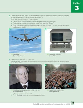 141
Unidad 3: Cambios geopolíticos en la segunda mitad del siglo XX
4. Durante el período de la Guerra Fría se desarrollaron numerosos procesos económicos, políticos y culturales.
Algunos de ellos fueron consecuencias directas del conflicto.
Observa las siguientes imágenes y luego responde:
• ¿A qué ámbito corresponden los procesos a los que aluden las imágenes 4 y 6?
• ¿Por qué razón tuvieron un desarrollo tan grande en el período en estudio?
• ¿Qué importancia tuvieron los adelantos tecnológicos de las fotografías 5 y 6, en el desarrollo económico
de la época en estudio?
5. ¿Sabes tú cómo se puso fin a la Guerra Fría?
¿Recuerdas haber visto algunas de estas imágenes (u otras parecidas) que se difundieron por la prensa mundial
en los últimos años?
• ¿A qué procesos hacen referencia?
• ¿Qué significado político mundial tuvieron estos procesos?
3
5
7 8
Aeronáutica.
Fuente: Airbus Industrie.
Computación e informática.
Fuente: IBM.
Mijail Gorbachov, último presidente de la URSS, 1985-1991.
Fuente: Agencia Tass.
Caída del muro de Berlín, 1989.
Fuente: Agencia DPA.
6
UNIDAD 3 HISTORIA I_OK.indd 141 07-09-12 11:46
 
