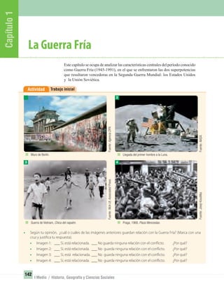 Capítulo1
142
I Medio / Historia, Geografía y Ciencias Sociales
Trabajo inicialActividad
• Según tu opinión, ¿cuál o cuáles de las imágenes anteriores guardan relación con la Guerra Fría? (Marca con una
cruz y justifica tu respuesta).
• Imagen 1: ___ Sí, está relacionada. ___ No guarda ninguna relación con el conflicto. ¿Por qué?
• Imagen 2: ___ Sí, está relacionada. ___ No guarda ninguna relación con el conflicto. ¿Por qué?
• Imagen 3: ___ Sí, está relacionada. ___ No guarda ninguna relación con el conflicto. ¿Por qué?
• Imagen 4: ___ Sí, está relacionada. ___ No guarda ninguna relación con el conflicto. ¿Por qué?
Este capítulo se ocupa de analizar las características centrales del período conocido
como Guerra Fría (1945-1991), en el que se enfrentaron las dos superpotencias
que resultaron vencedoras en la Segunda Guerra Mundial: los Estados Unidos
y la Unión Soviética.
La Guerra Fría
3
2
4
Muro de Berlín.
Guerra de Vietnam, Chica del napalm.
Llegada del primer hombre a la Luna.
Praga, 1968. Plaza Wenceslao.
Fuente:AgenciaDPA.Fuente:NickUt,AssociatedPress.
Fuente:NASA.Fuente:JosejKoudilka.
UNIDAD 3 HISTORIA I_OK.indd 142 07-09-12 11:46
 