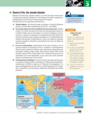 1
Unidad
143
3
Unidad
Unidad 3: Cambios geopolíticos en la segunda mitad del siglo XX
Guerra Fría: Un mundo bipolar
Durante la Guerra Fría, Estados Unidos y la Unión Soviética mantuvieron
la hegemonía mundial, liderando los dos bloques del poder, antagónicos,
conﬁgurando así las relaciones internacionales de la época.
Este período tuvo las siguientes características:
a) Mundo Bipolar: división del mundo en bloques o zonas de inﬂuencia
política y militar (bajo el predominio de EE.UU. y la URSS).
b) Estrategias indirectas de desestabilización del contrincante: Estados
Unidos y la Unión Soviética no tuvieron un enfrentamiento directo en
el ámbito militar, sino en otros planos: la carrera tecnológica, la arma-
mentista y espacial, el espionaje, la competencia de efectividad de los
sistemas económicos que cada país sustentaba, etc. Los enfrentamientos
militares del período se desarrollaron a través de conﬂictos ocurridos
en países pequeños, destinados a desestabilizar las zonas de inﬂuencia
del adversario.
c) Carrera armamentista: especialmente la de armas nucleares, con su
amenaza latente de destrucción masiva, impidió un enfrentamiento
directo entre las potencias militares que comenzaron a desarrollar esta
tecnología: Estados Unidos, desde 1943; Francia, desde 1949; Unión
Soviética, desde 1950 y China, desde 1957. Durante la Guerra Fría, se
transformó en un arma inaplicable, ya que servía solo como elemento
disuasivo (amenaza) para el adversario.
d) Enfrentamiento ideológico: la Guerra Fría fue una guerra de discursos
y consignas: Estados Unidos se proclamó el “defensor del mundo libre”
mientras que la URSS se erigió en la “Patria de los trabajadores”. La
guerra propagandística puso de relieve el enfrentamiento entre la liber-
tad y la igualdad, como principios antagónicos defendidos por ambas
potencias.
Actividad
Análisis de mapa
histórico
Observa el mapa de esta
página y luego responde las
preguntas.
1. Explicaenquéconsistela
bipolaridad.
2. ¿A qué se consideraba
una“zona de influencia”?
Identifica cuáles eran.
3. Considerandoelementos
como territorio y pobla-
ción, potencias econó-
micasaliadas,¿cuáldelas
dossuperpotenciasganó
en el reparto mundial?
4. ¿Crees que libertad e
igualdad son dos princi-
pios antagónicos?
La Guerra Fría
Hipertexto
La actividad de entrada desa-
rrolla los elementos más im-
portantes de la Guerra Fría.
UNIDAD 3 HISTORIA I_OK.indd 143 07-09-12 11:46
 