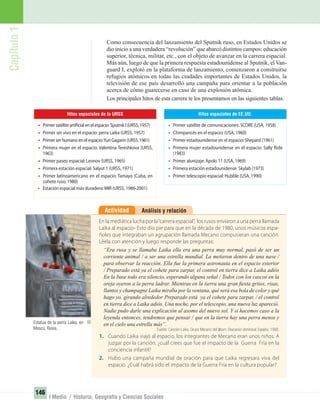 Capítulo1
146
I Medio / Historia, Geografía y Ciencias Sociales
Análisis y relaciónActividad
En la mediática lucha por la“carrera espacial”, los rusos enviaron a una perra llamada
Laika al espacio- Esto dio pie para que en la década de 1980, unos músicos espa-
ñoles que integraban un agrupación llamada Mecano compusieran una canción.
Léela con atención y luego responde las preguntas:
“Era rusa y se llamaba Laika ella era una perra muy normal, pasó de ser un
corriente animal / a ser una estrella mundial. La metieron dentro de una nave /
para observar la reacción. Ella fue la primera astronauta en el espacio exterior
/ Preparado está ya el cohete para zarpar, el control en tierra dice a Laika adiós
En la base todo era silencio, esperando alguna señal / Todos con los cascos en la
oreja oyeron a la perra ladrar. Mientras en la tierra una gran ﬁesta gritos, risas,
llantos y champagne Laika miraba por la ventana, qué será esa bola de color y qué
hago yo, girando alrededor Preparado está ya el cohete para zarpar, / el control
en tierra dice a Laika adiós. Una noche, por el telescopio, una nueva luz apareció.
Nadie pudo darle una explicación al asomo del nuevo sol. Y si hacemos caso a la
leyenda entonces, tendremos que pensar / que en la tierra hay una perra menos y
en el cielo una estrella más”.
Fuente: Canción Laika. Grupo Mecano del álbum Descanso dominical. España, 1988.
1. Cuando Laika viajó al espacio, los integrantes de Mecano eran unos niños. A
juzgar por la canción, ¿cuál crees que fue el impacto de la Guerra Fría en la
conciencia infantil?
2. Hubo una campaña mundial de oración para que Laika regresara viva del
espacio. ¿Cuál habrá sido el impacto de la Guerra Fría en la cultura popular?
Como consecuencia del lanzamiento del Sputnik ruso, en Estados Unidos se
dio inicio a una verdadera “revolución” que abarcó distintos campos: educación
superior, técnica, militar, etc., con el objeto de avanzar en la carrera espacial.
Más aún, luego de que la primera respuesta estadounidense al Sputnik, el Van-
guard I, explotó en la plataforma de lanzamiento, comenzaron a construirse
refugios atómicos en todas las ciudades importantes de Estados Unidos, la
televisión de ese país desarrolló una campaña para orientar a la población
acerca de cómo guarecerse en caso de una explosión atómica.
Los principales hitos de esta carrera te los presentamos en las siguientes tablas.
Hitos espaciales de la URSS
• Primer satélite artificial en el espacio: Sputnik I (URSS, 1957)
• Primer ser vivo en el espacio: perra Laika (URSS, 1957)
• Primer ser humano en el espacio:Yuri Gagarin (URSS, 1961)
• Primera mujer en el espacio: Valentina Tereshkova (URSS,
1963)
• Primer paseo espacial: Leonov (URSS, 1965)
• Primera estación espacial: Salyut 1 (URSS, 1971)
• Primer latinoamericano en el espacio: Tamayo (Cuba, en
cohete ruso, 1980)
• Estación espacial más duradera: MIR (URSS, 1986-2001)
Hitos espaciales de EE.UU.
• Primer satélite de comunicaciones: SCORE (USA, 1958)
• Chimpancés en el espacio: (USA, 1960)
• Primer estadounidense en el espacio: Shepard (1961)
• Primera mujer estadounidense en el espacio: Sally Ride
(1983)
• Primer alunizaje: Apolo 11 (USA, 1969)
• Primera estación estadounidense: Skylab (1973)
• Primer telescopio espacial: Hubble (USA, 1990)
Estatua de la perra Laika, en
Moscú, Rusia.
UNIDAD 3 HISTORIA I_OK.indd 146 07-09-12 11:46
 