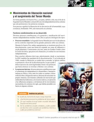 3
Unidad
147
Unidad 3: Cambios geopolíticos en la segunda mitad del siglo XX
Movimientos de liberación nacional
y el surgimiento del Tercer Mundo
En forma paralela a la Guerra Fría, y, en parte, debido a ella, tras el ﬁn de la
Segunda Guerra Mundial se desarrolló una ola independentista de las colonias
que aún pertenecían a las potencias europeas.
Este proceso signiﬁcó la liberación de los dos tercios de la humanidad, cuya
existencia, bordeando 1945, aún transcurría en colonias.
Factores condicionantes en su desarrollo
Diversos procesos contribuyeron a la gestación y masiﬁcación del movi-
miento independentista mundial. Entre ellos es preciso distinguir dos tipos:
• Procesos mundiales: la Segunda Guerra Mundial provocó la decadencia
de los controles imperiales de las grandes potencias sobre sus colonias.
Durante la Guerra Fría, ambas superpotencias se mostraron proclives a la
descolonización, como una forma de expandir sus zonas de inﬂuencia a
escala planetaria. Consecuentes con esto, tanto los Estados Unidos como
la Unión Soviética, apoyaron en lo ﬁnanciero y lo militar los movimientos
independentistas.
Para concluir, debemos decir que, prácticamente, desde su nacimiento,
la ONU también fue partidaria de la descolonización. Y en la década de
1960, cuando la liberación ya estaba bien avanzada, la Iglesia católica
se pronunció a favor de la descolonización, lo que ayudó a
dotar al proceso de cierta legitimidad, frente a las potencias
que hasta entonces se resistían a libertar a sus colonias.
• Losprocesosinternos: diversosprocesoscontribuyeronaque
el sentimiento de independencia se desarrollara e internacio-
nalizara en África yAsia, entre los cuales se cuentan: el desa-
rrollodeelitesyburguesíasnativas,deseosasdeacrecentarsus
propios intereses; movimientos culturales de renovación que
enfatizabanlastradicionesylosrecursosnativos,enoposición
a las inﬂuencias europeas y a la herencia de los movimientos
nacionalistas de comienzo de siglo, que habían prendido con
fuerza en algunas colonias.
Análisis de películaActividad
Ve la película, Diamante de sangre y luego responde:
1. ¿Qué factores provocan los problemas de Sierra Leona?
2. ¿En qué medida el actual “orden mundial” dificulta la
situación de Sierra Leona?
3. De los problemas actuales señalados, ¿cuáles pueden
ser descritos como causados por problemas internos y
cuáles por problemas externos?
Aﬁche publicitario de la película Diamantes de sangre, 2007.
UNIDAD 3 HISTORIA I_OK.indd 147 07-09-12 11:46
 