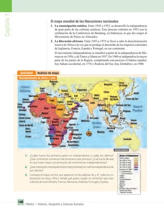 Capítulo1
148
I Medio / Historia, Geografía y Ciencias Sociales
El mapa mundial de las liberaciones nacionales
1. La emancipación asiática. Entre 1945 a 1955, se desarrolló la independencia
de gran parte de las colonias asiáticas. Este proceso culminó en 1955 con la
celebración de la Conferencia de Bandung, en Indonesia, la que dio origen al
Movimiento de Países no Alineados.
2. La liberación africana. Entre 1953 a 1975 se llevó a cabo la descolonización
masiva de África a la vez que se produjo el derrumbe de los imperios coloniales
de Inglaterra, Francia, España y Portugal, en ese continente.
El movimiento independentista se masiﬁcó a partir de la independencia de Ma-
rruecos en 1956, y deTúnez y Ghana en 1957. En 1960 se independiza la mayor
parte de los países de la Región, completando este proceso el Sahara español,
hoy Sahara occidental, en 1776 y Rodesia del Sur, hoy Zimbabwe, en 1980.
Análisis de mapaActividad
1. ¿Cuáles fueron los primeros países en independizarse y cuáles los últimos?
¿Qué continente comienza más temprano este proceso? ¿Cuál fue la década
en que hubo mayor concentración de movimientos independentistas?
2. ¿Quémetrópoliometrópolisfue(ron)la(s)primera(s)ensufrirlaindependenciade
sus colonias?
3. Compara el mapa con los que aparecen en las páginas 46 y 47, sobre la co-
lonización en Asia y África. Señala qué países surgen en territorios que eran
colonias de Gran Bretaña, Francia, Alemania, Holanda, Portugal y España.
Descolonización de África y Asia
UNIDAD 3 HISTORIA I_OK.indd 148 07-09-12 11:46
 