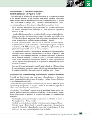 3
Unidad
149
Unidad 3: Cambios geopolíticos en la segunda mitad del siglo XX
Modalidades de la resistencia imperialista.
Desde la concesión a la “guerra sucia”
La independencia de África yAsia provocó el derrumbe de los imperios coloniales
de una potencia asiática y de seis potencias imperialistas europeas: Japón, cuyo
imperio se vino abajo en la inmediata posguerra (1948), Holanda (1955), Bélgica
(1962), Francia (1967), Portugal (1975), España (1976), Inglaterra (hacia 1980).
Las potencias afrontaron el movimiento independentista de distinta forma:
• Japón, destruido por la guerra, no pudo resistirse a la independencia de Co-
rea; además, debió abandonar el territorio de China, del que fue expulsado a
mediados de 1945.
• Holanda y Bélgica desarrollaron un retiro ordenado (aunque con cierto hostiga-
miento por parte del movimiento nativo respectivo), que fue supervisado por la
ONU. En el caso belga, la colonización dejó importantes secuelas tras su retiro,
ya que se desarrollaron conﬂictos raciales en Ruanda y Burundi.
• El caso de Francia, en cambio, fue el más duro en cuanto a la resistencia imperial.
El gobierno francés (de De Gaulle) llevó a cabo estrategias de guerra sucia tanto
en Vietnam (1945-1954), como en Argelia (1951-1962), lugares en los que el
ejército francés practicó la tortura en forma sistemática.
• Las colonias de Portugal y de España tuvieron que esperar que ﬁnalizaran las dic-
taduras fascistas de sus respectivas metrópolis (ocurridas en 1974 y 1975), para
poder iniciar procesos independentistas, que fueron rápidamente reconocidos
por las repúblicas nacientes. En el caso deAngola, la resistencia estaba dividida
en dos grupos antagónicos, que recibieron el apoyo de las dos superpotencias
(incluso tropas cubanas participaron en las guerras de independencia), lo que
radicalizó el conﬂicto.
• EnelcasodeInglaterra,estanaciónimpulsó,desdeladécadade1930,unapolítica
de concesiones a sus ex colonias, la cual culminó en procesos de independencia
de baja intensidad bélica. Fueron los casos de Sudáfrica, India y Ghana.
Surgimiento del Tercer Mundo y Movimiento de países no Alineados
A medida que iban teniendo lugar los procesos independentistas, en Europa se
hacían grandes esfuerzos intelectuales destinados a explicar el nuevo fenómeno
en las relaciones internacionales.
En este contexto, surge el término descolonización para destacar el ﬁn de la época
imperialista, y el surgimiento de una gran cantidad de países libres que pasaban a
formar parte de la comunidad internacional.
La expresión “Tercer Mundo”, surgió a partir de la clasiﬁcación que hizo el eco-
nomista, sociólogo y demógrafo francés Alfred Sauvy, de los países del mundo.
Según Sauvy, durante la posguerra se estaban consolidando tres mundos dentro
del planeta:
• Mundo de las potencias industrializadas capitalistas occidentales de Europa y
América del Norte o Primer Mundo.
• Mundo de las potencias industrializadas socialistas europeas o Segundo Mundo.
• Resto del mundo o Tercer Mundo en general, compuesto por países pobres, la
mayoría de ellos recién independizados, como era el caso de los países de Asia
y África. A este grupo pertenecía también América Latina.
UNIDAD 3 HISTORIA I_OK.indd 149 07-09-12 11:46
 