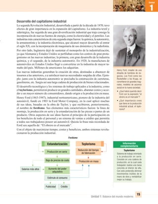 1
Unidad
1
Unidad
Unidad 1: Balance del mundo moderno
15
Desarrollo del capitalismo industrial
La segunda Revolución Industrial, desarrollada a partir de la década de 1870, tuvo
efectos de gran importancia en la expansión del capitalismo. La industria textil y
siderúrgica, fue seguida de una gran diversiﬁcación industrial que trajo consigo la
incorporación de nuevas fuentes de energía, como la electricidad y el petróleo. Las
industriasmáscaracterísticasdeestasegundaetapafueron:laquímica,laautomotriz,
la armamentista y la industria electrónica, que alcanzó mayor desarrollo al entrar
el siglo XX, con la incorporación de maquinaria de uso doméstico y la radiofonía.
Por otro lado, Inglaterra dejó de sustentar el monopolio de la industrialización,
ya que Alemania y Estados Unidos se perﬁlaban como los centros de gran prota-
gonismo en las nuevas industrias; la primera, con gran desarrollo de la industria
química, y el segundo, de la industria automotriz. En 1920, la manufactura de
automóviles en Estados Unidos llegó a convertirse en la industria de mayor ta-
maño del país. Millones de americanos los adquirían.
Las nuevas industrias generaban la creación de otras, destinadas a abastecer de
insumos a las anteriores, o a satisfacer nuevas necesidades surgidas de ellas. Ejem-
plo: junto con la industria automotriz se precisaba la construcción de carreteras,
gasolineras, etc. Surgía así una larga cadena de producción de bienes relacionados.
El desarrollo tecnológico y los sistemas de trabajo aplicados a la industria, como
el taylorismo, permitieron producir en grandes cantidades, abaratar costos y acce-
der a un mayor número de consumidores, dando origen a la producción en masa.
Henry Ford (1863-1947), industrial norteamericano, pionero de la industria del
automóvil, fundó en 1903 la Ford Motor Company, en la cual aplicó muchas
de sus ideas, basadas en la obra de Taylor, y que recibieron, posteriormente,
el nombre de fordismo. Sus elementos más característicos fueron: la línea de
montaje, la producción en serie y la estandarización de las piezas o partes de un
producto. Otros aspectos de sus ideas fueron el principio de la participación en
los beneﬁcios de todo el personal y un sistema de ventas a crédito que permitía
a todos sus trabajadores poseer un automóvil. Quizás la frase más recordada de
Ford sea aquella de: “El obrero es el mercado”.
Con el objeto de maximizar tiempo, costes y beneﬁcios, ambos sistemas revolu-
cionaron la producción industrial.
Henry Ford, creador de una
dinastía de hombres de ne-
gocios. Los Ford como los
Rockefeller y los Krupp, se
convirtieron en grandes mag-
nates, modelos de ascenso
social en la nueva sociedad.
• ¿Qué habrá querido decir
Ford con la expresión “el
obrero es el mercado”?
• ¿Qué importancia crees
que tiene en la producción
industrial actual, el taylo-
rismo?
Taylorismo
Sistema de trabajo orientado
a la producción en serie.
Consiste en una cadena de
producción, en la cual cada
trabajador realiza una tarea
concreta al interior de ella.
Con esto pretendía eliminar
movimientos inútiles de la
mano de obra y rentabilizar
mejor su trabajo.
Reducción del tiempo
de fabricación
Baja de precios de costo Producción en masa
Estímulo al consumo
Publicidad Crédito
Salarios más altos Aumento del poder
adquisitivo
Estandarización Taylorismo
Fordismo
Producción en serie
UNIDAD 1 HISTORIA I_OK.indd 15 07-09-12 11:29
 