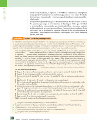 Capítulo1
150
I Medio / Historia, Geografía y Ciencias Sociales
Análisis y relación pasado presenteActividad
Desde Sauvy en adelante, la expresión “Tercer Mundo” se masiﬁcó y fue empleada
en tres perspectivas diferentes: como término peyorativo; como objeto de estudio
de organismos internacionales y como consigna destinada a reivindicar una iden-
tidad propia.
Fue esta última perspectiva la que se desarrolló a través del Movimiento de Países
No Alineados que surgió en la Conferencia de Bandung en 1955 y que reivindicó
el tercermundismo como una idea que permitía identiﬁcar a las nuevas naciones
y diferenciarlas de las potencias colonialistas. Este movimiento se planteó desde
una postura que se alejaba de las zonas de inﬂuencia de las superpotencias de la
Guerra Fría y agrupó a países tan diferentes como Egipto, India, China, Indonesia
y Cuba, entre otros.
En 1955, líderes representantes de países disidentes a las superpotencias, organizaron la Conferencia de Bandung
en Java, Indonesia, dando vida a lo que se conoció como el Movimiento de los Países no Alineados. A conti-
nuación se presentan dos documentos; el primero es un extracto del discurso inagural de la Conferencia y el
segundo contiene los postulados básicos de estos países. Léelos y luego responde las preguntas.
“Hoy un espíritu distinto recorre Asia. Asia ya no será pasiva (…) Se ha puesto ﬁn al Asia sumisa, ahora es
viva y dinámica (…) Estamos ﬁrmemente decididos a no ser dominados de ningún modo y por ningún país
ni continente (…) Nosotros somos grandes países del mundo y queremos vivir libres sin recibir órdenes de
ningún tipo. Somos conscientes de la importancia que tiene mantener relaciones de amistad con las grandes
potencias (…), pero en el futuro será de cooperación entre iguales. Todas las naciones tienen derecho a
escoger libremente sus propios sistemas políticos y económicos y su propia forma de vida en conformidad
con los principios de las Naciones Unidas (…) Es porque nosotros hemos sufrido durante mucho tiempo el
colonialismo y la hegemonía, alzamos nuestra voz contra ellos. Es por esto que hemos de velar que no se
nos amenace por ningún tipo de dominación”.
Fuente: Discurso de inauguración de la Conferencia, 1955. Ahmed Sukarno. Presidente de Indonesia.
Los diez principios de Bandung
1. Respeto de los derechos humanos fundamentales y los objetivos y principios de la Carta de la ONU.
2. Respeto de la soberanía e integridad territorial de todas las naciones.
3. Reconocimiento de la igualdad de todas las razas y la igualdad de todas las naciones, grandes y peque-
ñas.
4. La abstención de intervenir o de interferir en los asuntos internos de otro país.
5. El respeto del derecho a defenderse de cada nación, individual o colectivamente, de conformidad con la
Carta de las Naciones Unidas.
6. a) La abstención del uso de pactos de defensa colectiva en servicio de los intereses particulares de cuales-
quiera de las grandes potencias. b) La abstención de todo país de ejercer presiones sobre otros países.
7. Abstenerse de realizar actos o amenazas de agresión, o de utilizar la fuerza en contra de la integridad
territorial o independencia política de cualquier país.
8. La solución pacíﬁca de todos los conﬂictos internacionales, de conformidad con la Carta de la ONU.
9. La promoción de los intereses mutuos y de la cooperación.
10. El respeto de la justicia y de las obligaciones internacionales.
Fuente: www.granma.cubaweb.cu
1. ¿Qué significó la conferencia de Bandung para el Tercer Mundo?
2. Busca en el primer texto las ideas que inspiraron la actuación de los pueblos delTercer Mundo en Bandung.
3. ¿Cuál es la postura frente a la hegemonía de las superpotencias?
4. ¿Qué estrategias se vislumbran para enfrentar el poder de las superpotencias?
5. ¿Qué vigencia tiene actualmente este movimiento?
UNIDAD 3 HISTORIA I_OK.indd 150 07-09-12 11:46
 