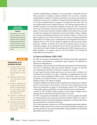 Capítulo1
154
I Medio / Historia, Geografía y Ciencias Sociales
victorias estadounidenses obligaron a los norcoreanos a retroceder hacia el
Norte, poniendo en peligro su propia soberanía. En su avance, el ejército
estadounidense traspasó la frontera norcoreana con China, provocando la
entrada de este país en el conﬂicto. El ingreso de China diﬁcultó el avance
y los logros norteamericanos, la guerra se extendió por dos años más, sin
que ningún bando sacara ventajas efectivas. Tras intensas negociaciones, el
conﬂicto terminó en un armisticio celebrado en junio de 1953, el cual esta-
bleció que las fronteras serían las mismas que existían antes de iniciarse la
guerra. La Guerra de Corea fue el primer conﬂicto de la Guerra Fría en el que
se aplicó la estrategia de contención por parte de Estados Unidos. Además,
fue el primer enfrentamiento directo entre Estados Unidos y China. El rol
pasivo jugado por la Unión Soviética en este evento le acarreó problemas
diplomáticos con China, que se radicalizaron con la llegada de Kruschev al
gobierno ruso en 1955, lo que implicó la ruptura de relaciones entre ambas
potencias. Además, la Guerra de Corea fue la primera guerra en que se
vulneraron algunos de los principios de la Carta de las Naciones Unidas.
La invasión de Estados Unidos fue aprobada por la ONU después que ya se
había realizado; y se mantuvo, pese al veto de la URSS, en el Consejo de
Seguridad de esa institución.
La Guerra de Vietnam (1963-1975)
En 1945, la Liga para la Independencia de Vietnam (Vietminh), agrupación
que incluía a nacionalistas y comunistas, logró expulsar a los japoneses y
declarar la independencia.
Sin embargo, como el territorio de Indochina al que pertenecía Vietnam (junto
con Laos y Cambodia), había sido colonia francesa, los galos se sintieron
con el derecho de reprimir al Vietminh y restaurar su colonia.
Lo que siguió fue una cruenta guerra que, tras nueve años, culminó en la
Conferencia de Ginebra, en la que se estableció la independencia de Viet-
nam, pero el país quedaba dividido en dos: el del Norte, bajo un régimen
comunista, con capital en Hanoi; y el del sur, bajo un régimen apoyado por
Estados Unidos, con capital en Saigón.
El tratado establecía la realización de un plebiscito de soberanía en Vietnam
del Sur, el cual nunca se hizo efectivo. Esto provocó la movilización de las
tropas norvietnamitas en apoyo al Vietcong que, desde 1957, comenzaron
a desarrollar ataques guerrilleros en contra de posiciones survietnamitas.
A partir de 1961, Estados Unidos empezó a enviar tropas a Saigón, ante la
amenaza de movilizaciones del ejército chino en la zona.
En 1963, esta guerra no declarada se polarizó: sucesivos golpes de Estado
en Vietnam del Sur provocaron la reacción de Estados Unidos. En 1964, el
presidente Johnson autorizó bombardeos estratégicos en Vietnam del Norte,
que radicalizaron la resistencia Vietcong.
En los años siguientes, la guerra se volvió más sangrienta para ambos bandos.
Estados Unidos ensayó nuevas armas, entre ellas las bombas de napalm, una
gasolina gelatinosa, que causó innumerables víctimas debido a las profundas
quemaduras que provocaba.
Actividad
Interpretación de los
contenidos del texto
1. ¿Por qué motivo o moti-
vos Estados Unidos inva-
dió Corea? ¿Qué obje-
tivos perseguía con esta
acción?
2. ExplicaporquéentróChi-
na en esta guerra. ¿Qué
buscaba?
3. Evalúa los resultados de
la guerra: ¿logró Estados
Unidos lo que perseguía
con esta guerra? ¿Qué
consiguió Corea del Nor-
te? ¿A qué precio?
4. Determina y explica las
diferencias que existen
hoy entre ambas coreas.
5. Investiga cuál es la rela-
ción actual entre Esta-
dos Unidos y Corea del
Norte. ¿Qué conflictos
se aprecian?
Vietcong
Corresponde a una organi-
zación de Vietnam del Sur,
Frente Nacional de Liberación
deVietnam (FNL),formada por
distintos grupos y liderada por
el Partido Comunista, que lu-
chaban a través de guerrillas,
contra el gobierno deVietnam
del Sur.
UNIDAD 3 HISTORIA I_OK.indd 154 07-09-12 11:46
 