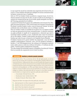 3
Unidad
155
Unidad 3: Cambios geopolíticos en la segunda mitad del siglo XX
Lo que siguió fue una de las contiendas más sangrientas de la Guerra Fría, en
la que se vieron también afectados por múltiples invasiones norteamericanas
los países vecinos de Laos y Cambodia.
Solo en 1973 los Estados Unidos accedieron a negociar la paz. En la Con-
ferencia de París de enero de este año, ese país accedió al cese del fuego y a
retirarse de Vietnam del Sur que, de ese modo, quedó entregado a las fuerzas
del Vietcong, poniendo ﬁn al conﬂicto.
La guerra de Vietnam fue la guerra más emblemática de la Guerra Fría. Nin-
guna otra guerra posterior a 1945 concitó tantos movimientos de protesta en
Occidente, incluido Estados Unidos, como la Guerra de Vietnam. Su ﬁn fue
celebrado tanto en Occidente como en el bloque socialista.
Para los Estados Unidos el resultado de la guerra tuvo un impacto terrible
en toda una generación de jóvenes norteamericanos. La derrota constituyó
un golpe profundo al orgullo de la superpotencia y demostró que toda la
tecnología militar resultaba, a veces, insuﬁciente para vencer la resistencia
de los más débiles. Estados Unidos perdió una guerra en la que lanzó más
bombas que todas las que se lanzaron en la Segunda Guerra Mundial.
El balance humano de la guerra también fue impactante: cerca de 60 mil
soldados estadounidenses murieron, otros 150 mil quedaron mutilados y
heridos y 2 mil 500 desaparecieron; dos millones de vietnamitas murieron
(entre ambos países) y hubo tres millones de heridos y 12 millones de refu-
giados. Vietnam quedó completamente destruido.
Tres años después de terminada la guerra, la República Socialista de Vietnam
ﬁrmó un acuerdo de cooperación con la Unión Soviética.
Análisis y relación pasado presenteActividad
En la década de los ´70 y a comienzos de los ´80, del siglo pasado, uno de los
temas más recurrentes de la industria cinematográfica estadounidense fue la
Guerra deVietnam. Hollywood dio vida a una serie de películas de guerra o de ex
combatientes que intentan reinsertarse en la sociedad. Desde distintos ámbitos
se aportan diversas visiones de la guerra; algunas tienen como intención levan-
tar el ánimo de la población, con films que relatan derrotas militares, pero que
implican victorias morales como es el caso de Rambo. En cambio, otras intentan
indagar en ámbitos más profundos del ser humano. En ese último sentido te
recomendamos ver alguna de las siguientes películas sobre Vietnam.
• Francotirador. Michael Cimino, 1978.
• Nacido para matar. Stanley Kubrick, 1987.
• Nacido el 4 de julio. Oliver Stone, 1989.
Después de haber visto alguna de estas películas, responde:
1. ¿Qué percepción se ofrece respecto de la guerra de Vietnam?
2. ¿Quiénes son las víctimas de la guerra?
3. ¿Qué críticas hay respecto a la guerra?
4. ¿Qué te permitió conocer sobre la guerra de Vietnam?
El francotirador.
Nacido para matar.
Nacido el 4 de julio.
UNIDAD 3 HISTORIA I_OK.indd 155 07-09-12 11:46
 