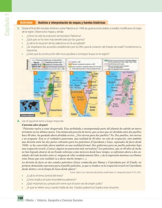 Capítulo1
158
I Medio / Historia, Geografía y Ciencias Sociales
Análisis e interpretación de mapas y fuentes históricasActividad
1. Desde el final del mandato británico sobre Palestina en 1948, las guerras entre árabes e israelíes modificaron el mapa
de la región. Observa los mapas y señala:
• ¿Cómo ha sido la evolución territorial en Palestina?
• ¿Qué país se ha visto más beneficiado por las guerras?
• ¿Cuál es la situación de los palestinos en la actualidad?
• ¿Se respetaron los acuerdos establecidos por la ONU para la creación del Estado de Israel? Fundamenta tu
respuesta.
• ¿Crees que la construcción del muro ayudará a conseguir la paz en la región?
2. Lee el siguiente texto y luego responde.
Cuarenta años después
“Palestina vuelve a estar desgarrada. Esta atribulada y ensangrentada parte del planeta ha sufrido un nuevo
terremoto en los últimos meses. Una minúscula porción de tierra, que ya tuvo que ser dividida entre dos pueblos
hace 60 años, ha quedado ahora dividida en tres. ¿Tres tierras para dos pueblos? No. Dos pueblos, tres tierras
y un ocupante. Este es el verdadero panorama, una realidad de 40 años -no solo de ocupación, sino también
una división entre las dos partes sobrantes para los palestinos (Cisjordania y Gaza, separados de facto desde
1948)- se ha convertido ahora también en una realidad formal. Dos gobiernos para un pueblo palestino bajo
una ocupación israelí ¿Conoce alguien un panorama más surrealista? Los palestinos, que en 40 años de lucha
no han logrado dotarse de un Estado soberano como merecen desde hace tiempo, se enfrentan ahora a dos en-
tidades del todo hostiles entre sí, ninguna de ellas verdaderamente libre, y da la impresión mientras escribimos
estas líneas que esta realidad va a durar mucho tiempo (...).
La división de facto en dos estados palestinos (Gaza conducida por Hamas y Cisjordania por Al Fatah), no
promete demasiada esperanza para el pueblo palestino, ya que se traduce en la ocupación israelí en Cisjordania
desde dentro y en la franja de Gaza desde afuera”.
Fuente: Gideon Levy. Columnista del periódico israelí Haaretz. En Vanguardia Dossier Nº 25, 2007.
• ¿Cuál es el tema central del texto?
• ¿Cómo explica el autor el problema palestino?
• ¿Qué importancia y proyección tiene que el autor sea de origen judío?
• ¿A qué se refiere Levy cuando habla de dos Estados palestinos? Explica esta situación.
1 2 3
Simbología
UNIDAD 3 HISTORIA I_OK.indd 158 07-09-12 11:47
 