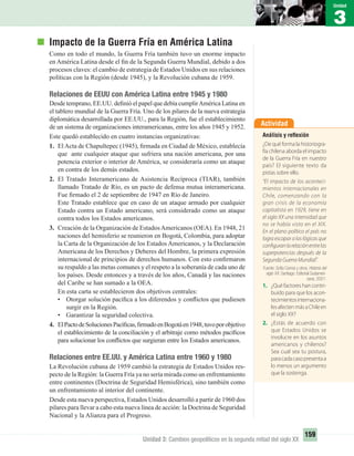 Actividad
Análisis y reﬂexión
¿De qué forma la historiogra-
fía chilena aborda el impacto
de la Guerra Fría en nuestro
país? El siguiente texto da
pistas sobre ello.
“El impacto de los aconteci-
mientos internacionales en
Chile, comenzando con la
gran crisis de la economía
capitalista en 1929, tiene en
el siglo XX una intensidad que
no se había visto en el XIX.
En el plano político el país no
lograescaparalaslógicasque
configuranlarelaciónentrelas
superpotencias después de la
Segunda Guerra Mundial”.
Fuente: Sofía Correa y otros. Historia del
siglo XX. Santiago: Editorial Sudameri-
cana, 2001.
1. ¿Qué factores han contri-
buido para que los acon-
tecimientosinternaciona-
lesafectenmásaChileen
el siglo XX?
2. ¿Estás de acuerdo con
que Estados Unidos se
involucre en los asuntos
americanos y chilenos?
Sea cual sea tu postura,
paracadacasopresentaa
lo menos un argumento
que la sostenga.
3
Unidad
159
Unidad 3: Cambios geopolíticos en la segunda mitad del siglo XX
Impacto de la Guerra Fría en América Latina
Como en todo el mundo, la Guerra Fría también tuvo un enorme impacto
en América Latina desde el ﬁn de la Segunda Guerra Mundial, debido a dos
procesos claves: el cambio de estrategia de Estados Unidos en sus relaciones
políticas con la Región (desde 1945), y la Revolución cubana de 1959.
Relaciones de EEUU con América Latina entre 1945 y 1980
Desde temprano, EE.UU. deﬁnió el papel que debía cumplirAmérica Latina en
el tablero mundial de la Guerra Fría. Uno de los pilares de la nueva estrategia
diplomática desarrollada por EE.UU., para la Región, fue el establecimiento
de un sistema de organizaciones interamericanas, entre los años 1945 y 1952.
Este quedó establecido en cuatro instancias organizativas:
1. ElActa de Chapultepec (1945), ﬁrmada en Ciudad de México, establecía
que ante cualquier ataque que sufriera una nación americana, por una
potencia exterior o interior de América, se consideraría como un ataque
en contra de los demás estados.
2. El Tratado Interamericano de Asistencia Recíproca (TIAR), también
llamado Tratado de Río, es un pacto de defensa mutua interamericana.
Fue ﬁrmado el 2 de septiembre de 1947 en Río de Janeiro.
Este Tratado establece que en caso de un ataque armado por cualquier
Estado contra un Estado americano, será considerado como un ataque
contra todos los Estados americanos.
3. Creación de la Organización de EstadosAmericanos (OEA). En 1948, 21
naciones del hemisferio se reunieron en Bogotá, Colombia, para adoptar
la Carta de la Organización de los Estados Americanos, y la Declaración
Americana de los Derechos y Deberes del Hombre, la primera expresión
internacional de principios de derechos humanos. Con esto conﬁrmaron
su respaldo a las metas comunes y el respeto a la soberanía de cada uno de
los países. Desde entonces y a través de los años, Canadá y las naciones
del Caribe se han sumado a la OEA.
En esta carta se establecieron dos objetivos centrales:
• Otorgar solución pacíﬁca a los diferendos y conﬂictos que pudiesen
surgir en la Región.
• Garantizar la seguridad colectiva.
4. ElPactodeSolucionesPacíﬁcas,ﬁrmadoenBogotáen1948,tuvoporobjetivo
el establecimiento de la conciliación y el arbitraje como métodos pacíﬁcos
para solucionar los conﬂictos que surgieran entre los Estados americanos.
Relaciones entre EE.UU. y América Latina entre 1960 y 1980
La Revolución cubana de 1959 cambió la estrategia de Estados Unidos res-
pecto de la Región: la Guerra Fría ya no sería mirada como un enfrentamiento
entre continentes (Doctrina de Seguridad Hemisférica), sino también como
un enfrentamiento al interior del continente.
Desde esta nueva perspectiva, Estados Unidos desarrolló a partir de 1960 dos
pilares para llevar a cabo esta nueva línea de acción: la Doctrina de Seguridad
Nacional y la Alianza para el Progreso.
UNIDAD 3 HISTORIA I_OK.indd 159 07-09-12 11:47
 