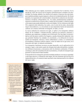Capítulo1
16
I Medio / Historia, Geografía y Ciencias Sociales
Otra industria que tuvo rápido crecimiento y expansión fue la eléctrica. En la
década de 1920, dos tercios de los hogares norteamericanos contaban con elec-
tricidad. En Europa, debido a los efectos de la guerra, el proceso fue más lento,
pero también produjo un gran impacto y efectos en la industrialización. De forma
paralela a la expansión de la electricidad se desarrolla la industria de electrodo-
mésticos: lavadoras, refrigeradores, etc., los cuales, paulatinamente ayudarían a
mejorar el confort de los sectores altos y medios de la sociedad, y a liberar tiempo
a las mujeres para poder dedicarlo a otras actividades. En los comienzos del siglo
XX, surgieron otras industrias, las cuales, con el correr de los años, alcanzarían
mayor trascendencia y se convertirían en una importante fuente de transmisión
cultural; nos estamos reﬁriendo al fonógrafo, la radio y el cine.
La nueva industria de comienzos de siglo, se aplicó a los transportes urbanos
dentro de las ciudades e interprovinciales: aparecen los primeros camiones y
autobuses que empiezan a competir con el ferrocarril. Por otro lado, la electrici-
dad no solo da mayor confort a los hogares y ayuda al desarrollo industrial, sino
que permitió iluminar las ciudades en crecimiento, y la utilización de nuevos
medios de transporte: tranvías y trenes subterráneos o metro. La construcción
de aeroplanos comienza a abrirse espacio, como un indicio de lo que sería, en el
transcurso del siglo, la industria aeronáutica.
Los transportes marítimos tuvieron un gran desarrollo, con la aplicación de la
energía a vapor y más tarde a partir de energías derivadas del petróleo, traslada-
ron millones de personas y mercancías entre los distintos continentes. El barco
constituyó, antes de la masiﬁcación de la aeronáutica, el medio de transporte que
permitió la interconectividad mundial.
El desarrollo de los transportes permitió trasladar productos con mayor seguridad,
a más bajos precios y a distancias más largas, fue otro elemento que favoreció la
industrialización y el comercio tanto nacional como internacional en los albores
del nuevo siglo.
Producción industrial en las
fábricas Krupp de Essen,
Alemania. A comienzos del
siglo XX, Alfred Krupp, “el
rey de los cañones”, amasó
una gran fortuna, exportando
al mundo su armamento y
tecnología de transporte.
Reﬂexiona en torno al impulso
dado por la industria bélica a
las economías nacionales.
• ¿Qué otras industrias se
activaron a partir de las
necesidades de este sector
industrial?
• ¿Qué dimensiones tiene en
la actualidad la industria de
armamentos? Fundamenta
tu respuesta.
Hipertexto
La actividad de entrada te
introducirá al desarrollo del
capitalismo industrial.
UNIDAD 1 HISTORIA I_OK.indd 16 07-09-12 11:29
 
