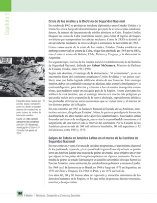 Fotografía aérea captada por
aviones espías norteameri-
canos en donde se pueden
observar las instalaciones en
suelo cubano de misiles de
fabricación soviética.
Fuente: en http://antonio-
cdelaserna.ﬁles.wordpress.
com/2011/07/fotoaerea2_
thumb.jpg?w=375&h=310
Consulta 9 de agosto de
2012.
Capítulo1
160
I Medio / Historia, Geografía y Ciencias Sociales
Crisis de los misiles y la Doctrina de Seguridad Nacional
En octubre de 1962 se produjo un incidente diplomático entre Estados Unidos y la
Unión Soviética, luego del descubrimiento, por parte de aviones espías estadouni-
denses, de rampas de lanzamiento de misiles atómicos en Cuba. Estados Unidos
bloqueó las costas de Cuba (cuarentena naval), para evitar el ingreso de buques
soviéticos que transportaban las cabezas nucleares. Como la URSS se desistió de
enviar cabezas nucleares, la crisis se disipó a comienzos de noviembre de 1962.
Como consecuencia de la crisis de los misiles, Estados Unidos estableció un
embargo comercial en contra de Cuba, el que fue aprobado en 1964 por la OEA,
con el voto en contra de Bolivia, Chile, México y Uruguay, y la abstención de
Argentina.
En segundo lugar, la crisis de los misiles aceleró el establecimiento de la Doctrina
de Seguridad Nacional, deﬁnida por Robert McNamara, Ministro de Defensa
de Estados Unidos, entre 1961-1968.
Según esta doctrina, el enemigo de la democracia,: “el comunismo”, ya no se
encontraba fuera del continente americano (Unión Soviética y sus países saté-
lites), sino que había logrado inﬁltrarse dentro de sus fronteras. Este enemigo
interior, debía ser combatido con nuevas tácticas, tales como la inteligencia y la
contrainteligencia, para detectar y eliminar a los elementos insurgentes comu-
nistas, que pudiesen surgir en cualquier país de la Región. Estaba claro para los
artíﬁces de esta doctrina, que el enemigo interno era mucho más peligroso ya
que podía incidir en la expansión de la nueva ideología, especialmente debido a
las profundas diferencias socio-económicas que se vivían entre y al interior de
los distintos países de la Región.
En este contexto, en 1963 se fundó en Panamá la Escuela de las Américas, insti-
tución castrense, dirigida por Estados Unidos, la que tuvo por objeto la formación
doctrinaria de los altos mandos de los ejércitos sudamericanos. Sus cuadros serían
formados en labores de inteligencia, para evitar la expansión del comunismo y el
surgimiento de una nueva Cuba al interior del continente. Por la Escuela de las
Américas pasaron más de 160 mil militares brasileños, 60 mil argentinos y 52
mil chilenos, entre 1963 y 1976.
Golpes de Estado en América Latina en el marco de la Doctrina de
Seguridad Nacional
En este contexto, y ante el avance de las ideas progresistas, el crecimiento electoral
de los partidos de izquierda, y la expansión de la guerrilla rural y urbana, se produ-
jeron en América Latina una secuela de golpes de estado, cuyo objetivo era evitar
que alguno de los países de la región implantara un régimen comunista. Ya no se
trataba de golpes de estado liderados por un caudillo carismático sino que fueron las
FuerzasArmadas,comoinstitución,lasquederribarongobiernosytomaronelpoder.
En 1964 cayó la democracia en Brasil, en 1966 y luego en 1976 en Argentina, en
1973 en Chile y Uruguay. En 1968 en Perú, y en 1972 en Bolivia.
Los años 60, 70 y 80 fueron años de represión y violación sistemática de los
derechos humanos en la Región, en los que miles de personas fueron torturadas,
muertas y desaparecidas.
UNIDAD 3 HISTORIA I_OK.indd 160 07-09-12 11:47
 
