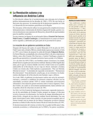 Actividad
Análisis de fuente histórica
“Las condiciones estaban
dadas para vertebrar en
un solo partido a todos los
revolucionarios (...) Des-
pués de las deﬁniciones del
16 de abril y de la gloriosa
victoria de Girón, nació de
hecho nuestro partido en la
unidad estrecha de todos los
revolucionarios y del pueblo
trabajador, cimentado por
el heroísmo de nuestra clase
obrera, que combatió y de-
rramó su sangre generosa
en defensa de la patria y
el socialismo. En adelante
actuaríamos como una sola
organización y bajo una
dirección cohesionada. Las
geniales ideas de Martí y
Lenin acerca de la necesidad
de un partido para dirigir la
revolución estaban más que
nuncapresentes.Suideología
no podía ser el pensamiento
liberal o burgués, sino la de
la clase social revoluciona-
ria que la historia misma
había colocado al frente de
la lucha por la liberación de
la humanidad”.
Fuente: Fidel Castro: La experiencia
cubana, Barcelona: Blume,1976.
1. ¿Qué sistema de gobierno
aparece reflejado en las
palabrasdeCastro?¿Cuáles
eran sus características?
2. ¿Qué modelos tenía Fi-
del Castro a la hora de
construir el nuevo orden
político-social en Cuba?
3. Averigua quién era José
Martí y por qué influyó
tanto en el pensamiento
de Castro.
3
Unidad
161
Unidad 3: Cambios geopolíticos en la segunda mitad del siglo XX
La Revolución cubana y su
inﬂuencia en América Latina
La Revolución cubana fue el acontecimiento más relevante de la historia
política latinoamericana de las décadas de 1960 y 1970. De este hecho se
derivaron dos procesos: la construcción de la democracia popular en Cuba
y el desarrollo de movimientos guerrilleros en la Región.
Por otra parte, la Revolución inﬂuyó en una generación completa de jóvenes
latinoamericanos e intelectuales de distintos lugares del mundo, quienes vie-
ron en este proceso una esperanza de liberación y desarrollo de oportunidades
para los pueblos sometidos.
En este contexto, las ﬁguras de sus principales líderes, Ernesto Che Guevara,
Fidel Castro y Camilo Cienfuegos, se transformaron en iconos revolucio-
narios seguidos y admirados por gran parte de la juventud de la época.
La creación de un gobierno socialista en Cuba
Después del fracaso del asalto al cuartel Moncada el 26 de julio de 1953,
Fidel Castro sale exiliado a México, desde donde regresa nuevamente a Cuba
en 1957, con el objeto de preparar la caída del dictador Fulgencio Batista.
En Sierra Maestra, acompañado, de su hermano Raúl, y de otros importantes
líderes, entre ellos Ernesto Che Guevara y Camilo Cienfuegos, prepara la
guerrilla que permitiría ir tomando territorios hasta acceder a La Habana.
El 1 de enero de 1959, Fidel y sus hombres entran victoriosos a la ciudad,
donde fueron acogidos por una enorme multitud. Batista se había fugado días
antes, por lo que la victoria rebelde convirtió a Fidel Castro en el caudillo
indiscutible de la Revolución. En un viaje no oﬁcial, realizado a Estados
Unidos ese mismo año, Fidel explicita su pensamiento. “Pan con libertad,
libertad sin temor”, “ni dictadura de izquierda ni de derecha”, “Humanismo
Revolucionario”. Esta declaración prueba que, en un comienzo, los funda-
mentos ideológicos de la Revolución eran bastante vagos y difusos.
En el año 1960, el gobierno revolucionario realiza una serie de nacionali-
zaciones y comienza a establecer los primeros contactos oﬁciales con las
autoridades soviéticas (desde 1959 se venían realizando conversaciones
informales). Esta situación generó tensiones entre el nuevo régimen y Esta-
dos Unidos, las cuales se acrecentaron paulatinamente, hasta culminar con
el quiebre oﬁcial de relaciones en enero de 1961.
En 1961, la CIA (Central de Inteligencia Americana), siguiendo instruccio-
nes de las autoridades de Estados Unidos, preparó un ataque a Cuba para
revertir el proceso revolucionario; las fuerzas de ataque desembarcaron en
playa Girón y después de tres días de combate fueron derrotadas. Fue una
gran victoria para Castro, había vencido a la gran potencia mundial, pero al
mismo tiempo caía en manos de los líderes comunistas soviéticos quienes
pasarían a conducir la Revolución, hasta el ﬁn de la Unión Soviética en 1991.
El desmoronamiento del sistema soviético fue un golpe terrible para Cuba,
sostenida económica y militarmente por la URSS y los países socialistas.
UNIDAD 3 HISTORIA I_OK.indd 161 07-09-12 11:47
 