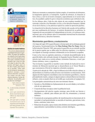 Capítulo1
162
I Medio / Historia, Geografía y Ciencias Sociales
Hasta ese momento se mantenían el pleno empleo, el suministro de alimentos,
la maquinaria agrícola y el transporte. A partir de entonces, la situación se
hizo crítica y solo la inversión extranjera, especialmente en el sector turís-
tico, ha ayudado a paliar la grave situación económica que enfrenta la isla.
En los últimos años, Cuba ha sido objeto de una condena mundial por la
reiterada violación a las libertades cívicas y a los derechos humanos, debido
al uso de la fuerza y a las prácticas represivas contra la oposición pacíﬁca.
La situación de los derechos humanos en Cuba ha sido sacada a la luz pública
por una combinación de factores: el carácter dictatorial de su gobierno, la
expansión de una sociedad civil independiente en la isla, y el consenso inter-
nacional, que en los últimos años la comunidad internacional ha alcanzado
sobre democracia y derechos humanos.
Movimientos guerrilleros y revolucionarios
Alo largo del siglo XX la guerrilla pasó a formar parte de la estrategia general
de la guerra. Su principal teórico fue Mao Zedong (Mao Tse Tung), líder de
la Revolución China de 1949, para quien la guerrilla era un método auxiliar
de la guerra regular que se daba entre los ejércitos regulares, y su objetivo
era impedir al enemigo asentarse sólidamente en los territorios ocupados.
Como se ha visto en capítulos anteriores, el método desestabilizador de la
guerrilla había sido utilizado durante la Segunda Guerra Mundial contra el
ejército nazi, tanto en su versión urbana: resistentes franceses, o rural: par-
tisanos italianos, rusos y yugoslavos.
Tras la Guerra, la guerrilla se masiﬁcó como método de lucha de los movi-
mientos de liberación nacional que se desarrollaron en el Tercer Mundo y
que ocasionaron el ﬁn de los imperios coloniales europeos.
A partir de la década de 1960, y bajo la inﬂuencia de la Revolución cubana, se
desarrollaron en América Latina diversos movimientos revolucionarios. Solo
algunosdeelloslograronconsolidarsecomomovimientosguerrilleros,yfueron
principalmente rurales, aunque en algunos países se desarrollaron movimientos
urbanos, como se puede observar en la tabla que se presenta en la página 163.
Las principales características de estos movimientos fueron:
• Iniciativa y ﬂexibilidad en el planeamiento de sus actividades y en la direc-
ción de sus operaciones.
• Creación de bases de apoyo entre la población local.
• Hostigamiento del ejército regular enemigo, para dividir sus fuerzas y
debilitarlo, y, además, para obtener por esta vía, armamentos y recursos
militares.
• Existencia de un programa político de transformación revolucionaria de la
sociedad, el cual generalmente se asociaba al maoísmo, guevarismo, trots-
kismo, castrismo, entre otros.
• Relacionesdeayudayapoyomutuoentredistintosmovimientosguerrilleros,
especialmente si presentaban la misma corriente ideológica.
Actividad
Análisis de fuente histórica
“Uncorrectoabastecimiento
es fundamental para la gue-
rrilla. El grupo de hombres
encontactoconelsuelotiene
que vivir de los productos de
estesueloyalmismo tiempo
permitir que vivan los que
se lo dan, es decir los cam-
pesinos del lugar, pues en
la dura lucha guerrillera
no es posible, sobre todo
en los primeros momentos,
dedicar energía a tener
abastecimientos propios,
sin contar con que estos
abastecimientos serían fá-
cilmente localizables por
las fuerzas enemigas”
Fuente: Ernesto Che Guevara.
Obra revolucionaria. México:
Ediciones Era, 1974.
1. ¿Cuál es la idea central del
texto?
2. ¿Con qué característica
de los movimientos gue-
rrilleros la relacionarías?
¿Por qué?
3. ¿Por qué razón un artista
norteamericano de la
importanciadeAndyWar-
hol habrá pintado al Che
Guevara? Da tu opinión.
Hipertexto
La actividad de desarrollo
plantea las características de
la Revolución Cubana y su
impacto en Latinoamérica.
Fuente: Andy Warhol. Che
Guevara. New York, 1962.
UNIDAD 3 HISTORIA I_OK.indd 162 07-09-12 11:47
 