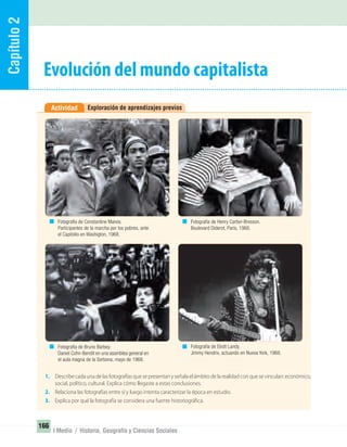 Capítulo2
166
I Medio / Historia, Geografía y Ciencias Sociales
Exploración de aprendizajes previosActividad
Evolución del mundo capitalista
1. Describe cada una de las fotografías que se presentan y señala el ámbito de la realidad con que se vinculan: económico,
social, político, cultural. Explica cómo llegaste a estas conclusiones.
2. Relaciona las fotografías entre sí y luego intenta caracterizar la época en estudio.
3. Explica por qué la fotografía se considera una fuente historiográfica.
Fotografía de Constantine Manos.
Participantes de la marcha por los pobres, ante
el Capitolio en Washigton, 1968.
Fotografía de Bruno Barbey.
Daniel Cohn-Bendit en una asamblea general en
el aula magna de la Sorbona, mayo de 1968.
Fotografía de Henry Cartier-Bresson.
Boulevard Diderot, París, 1968.
Fotografía de Eliott Landy.
Jimmy Hendrix, actuando en Nueva York, 1968.
UNIDAD 3 HISTORIA I_OK.indd 166 07-09-12 11:47
 