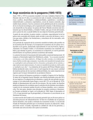 1
Unidad
3
Unidad
167
Unidad 3: Cambios geopolíticos en la segunda mitad del siglo XX
Auge económico de la posguerra (1945-1973)
Entre 1945 y 1973 la economía mundial vivió una verdadera Edad de Oro.
Durante más de 25 años, la economía de todo el mundo, incluyendo países
ricos y pobres, desarrollados y subdesarrollados, capitalistas y socialistas;
industrializados y primarios exportadores, creció de manera sostenida, algo
inédito hasta entonces. Son los comienzos de la globalización de la economía,
de la revolución tecnológica, de la expansión del consumo. Cabe destacar que
este desarrollo no fue parejo: los países del Tercer Mundo crecieron más len-
tamente que los desarrollados, y Estados Unidos, más que el resto del mundo,
pero a pesar de esto se puede hablar de una etapa de bienestar generalizado.
A partir de este período, la gente común y corriente, especialmente la de los
países más avanzados del mundo, pudo acceder a una serie de bienes y servi-
cios que antes, debido a las limitaciones y estrecheces de los mercados, solo
llegaban a las elites.
Este período de expansión de la economía mundial no habría sido posible sin
la reconstrucción de Europa y la recuperación económica de los países invo-
lucrados en la guerra, destacando especialmente el caso de Francia, Japón y
Alemania. En Estados Unidos, el crecimiento económico fue sostenido, de-
bido a que durante la guerra, su economía no se deterioró, lo cual le permitió
transformarse en la primera potencia económica del mundo.
Lo anterior favoreció el incremento del intercambio comercial internacional.Al
respecto, el historiador inglés Eric Hobsbawm, señala: “La economía mundial
crecía pues, a un ritmo explosivo. Al llegar los años sesenta, era evidente que
nunca había existido algo semejante. La producción mundial de manufacturas
se cuadruplicó entre principios de los cincuenta y principios de los setenta, y,
algo todavía más impresionante, el comercio mundial de productos elaborados
se multiplicó por diez”. Las industrias de los países del Primer Mundo nunca
habían producido tanto, motivo por el cual requerían de una mayor cantidad
de materias primas de las naciones subdesarrolladas, las cuales mejoraron sus
ingresos por la mayor demanda de sus productos básicos.
En este contexto de bonanza económica se amplió el ingreso de las familias.
Si antes de la Segunda Guerra Mundial, una familia destinaba cerca del 30%
de sus ingresos a la adquisición de alimentos, a partir de este período ese por-
centaje se irá reduciendo hasta llegar a cerca del 13% en la década de 1970,
debido al abaratamiento del costo de los mismos. De este modo, las familias
pudieron disponer de excedentes para la satisfacción de distintas necesidades;
a partir de ese momento podrán invertir en bienes durables, ocio y entreten-
ción. Por otra parte, durante estas décadas la cesantía comienza a disminuir:
en Europa occidental se logró, en la década de 1960, bajar el desempleo al
1.5%, lo que permitió que la prosperidad y el bienestar se convirtieran en un
fenómeno de masas.
La intervención del Estado en la economía permitió que en diversos países se
iniciaran procesos de industrialización. Si bien los resultados de ese proceso
fueron disímiles, este ayudó a estimular las economías locales. La acción del
Estado de bienestar permitió que se invirtieran recursos en educación, salud,
previsión social, vivienda, mejorando la calidad de vida de las personas, y
activando una serie de áreas clave para la economía.
El Baby Boom
En el contexto histórico el baby boom
se reﬁere al acelerado crecimiento
de la población que se produjo en Es-
tados Unidos después de la Segunda
Guerra Mundial, debido al bienestar
económico y la prosperidad de los
llamados “años dorados”.
Nacimientos en EE.UU.
de 1934 a la fecha
Hipertexto
La actividad de entrada resal-
ta el gran crecimiento econó-
mico posterior a la Segunda
Guerra Mundial.
• ¿Cuáles son los años de mayor
expresión del baby boom?
• ¿Qué edades tiene esta población
en la actualidad y cómo crees que
afecta los sistemas de seguridad
social de los Estados europeos y
de Estados Unidos?
Fuente: http://en.wikipedia.org/wiki/
Baby_boom
UNIDAD 3 HISTORIA I_OK.indd 167 07-09-12 11:47
 