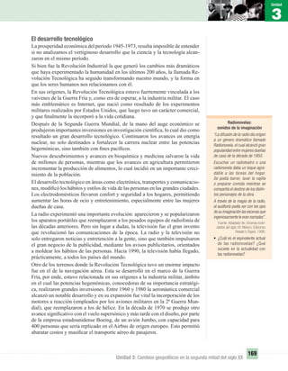 3
Unidad
169
Unidad 3: Cambios geopolíticos en la segunda mitad del siglo XX
El desarrollo tecnológico
La prosperidad económica del período 1945-1973, resulta imposible de entender
si no analizamos el vertiginoso desarrollo que la ciencia y la tecnología alcan-
zaron en el mismo período.
Si bien fue la Revolución Industrial la que generó los cambios más dramáticos
que haya experimentado la humanidad en los últimos 200 años, la llamada Re-
volución Tecnológica ha seguido transformando nuestro mundo, y la forma en
que los seres humanos nos relacionamos con él.
En sus orígenes, la Revolución Tecnológica estuvo fuertemente vinculada a los
vaivenes de la Guerra Fría y, como era de esperar, a la industria militar. El caso
más emblemático es Internet, que nació como resultado de los experimentos
militares realizados por Estados Unidos, que luego tuvo un carácter comercial,
y que ﬁnalmente la incorporó a la vida cotidiana.
Después de la Segunda Guerra Mundial, de la mano del auge económico se
produjeron importantes inversiones en investigación cientíﬁca, lo cual dio como
resultado un gran desarrollo tecnológico. Continuaron los avances en energía
nuclear, no solo destinados a fortalecer la carrera nuclear entre las potencias
hegemónicas, sino también con ﬁnes pacíﬁcos.
Nuevos descubrimientos y avances en bioquímica y medicina salvaron la vida
de millones de personas, mientras que los avances en agricultura permitieron
incrementar la producción de alimentos, lo cual incidió en un importante creci-
miento de la población.
El desarrollo tecnológico en áreas como electrónica, transportes y comunicacio-
nes, modiﬁcó los hábitos y estilos de vida de las personas en las grandes ciudades.
Los electrodomésticos llevaron confort y seguridad a los hogares, permitiendo
aumentar las horas de ocio y entretenimiento, especialmente entre las mujeres
dueñas de casa.
La radio experimentó una importante evolución: aparecieron y se popularizaron
los aparatos portátiles que reemplazaron a los pesados equipos de radiofonía de
las décadas anteriores. Pero sin lugar a dudas, la televisión fue el gran invento
que revolucionó las comunicaciones de la época. La radio y la televisión no
solo entregaron noticias y entretención a la gente, sino que también impulsaron
el gran negocio de la publicidad, mediante los avisos publicitarios, orientados
a moldear los hábitos de las personas. Hacia 1990, la televisión había llegado,
prácticamente, a todos los países del mundo.
Otro de los terrenos donde la Revolución Tecnológica tuvo un enorme impacto
fue en el de la navegación aérea. Esta se desarrolló en el marco de la Guerra
Fría, por ende, estuvo relacionada en sus orígenes a la industria militar, ámbito
en el cual las potencias hegemónicas, conocedoras de su importancia estratégi-
ca, realizaron grandes inversiones. Entre 1960 y 1980 la aeronáutica comercial
alcanzó un notable desarrollo y en su expansión fue vital la incorporación de los
motores a reacción (empleados por los aviones militares en la 2ª Guerra Mun-
dial), que reemplazaron a los de hélice. En la década de 1970 se produjo otro
avance signiﬁcativo con el vuelo supersónico y más tarde con el diseño, por parte
de la empresa estadounidense Boeing, de un avión Jumbo, con capacidad para
400 personas que sería replicado en el Airbus de origen europeo. Esto permitió
abaratar costos y masiﬁcar el transporte aéreo de pasajeros.
Radionovelas:
sonidos de la imaginación
“La difusión de la radio dio origen
a un género dramático llamado
Radionovela, el cual alcanzó gran
popularidad entre mujeres dueñas
de casa de la década de 1950.
Escuchar un radioteatro o una
radionovela daba un toque agra-
dable a las tareas del hogar.
Se podía barrer, lavar la vajilla
o preparar comida mientras se
compartía el destino de los distin-
tos personajes de la obra.
A través de la magia de la radio,
el auditorio podía ver con los ojos
de su imaginación las escenas que
ingeniosamente le eran narradas”.
Fuente: Adaptado de: Escenas inolvi-
dables del siglo XX. México: Ediciones
Reader’s Digest. 1998.
• ¿Cuál es el equivalente actual
de las radionovelas? ¿Qué
sucede en la actualidad con
las radionovelas?
UNIDAD 3 HISTORIA I_OK.indd 169 07-09-12 11:47
 