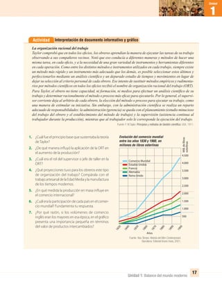 1
Unidad
Unidad 1: Balance del mundo moderno
17
Interpretación de documento informativo y gráﬁcoActividad
La organización racional del trabajo
Taylor comprobó que en todos los oﬁcios, los obreros aprendían la manera de ejecutar las tareas de su trabajo
observando a sus compañeros vecinos. Notó que eso conducía a diferentes maneras y métodos de hacer una
misma tarea, en cada oﬁcio, y a la necesidad de una gran variedad de instrumentos y herramientas diferentes
en cada operación. Como entre los distintos métodos e instrumentos utilizados en cada trabajo, siempre existe
un método más rápido y un instrumento más adecuado que los demás, es posible seleccionar estos últimos y
perfeccionarlos mediante un análisis cientíﬁco y un depurado estudio de tiempos y movimientos en lugar de
dejar su selección al criterio personal de cada obrero. Ese intento de sustituir métodos empíricos y rudimenta-
rios por métodos cientíﬁcos en todos los oﬁcios recibió el nombre de organización racional del trabajo (ORT).
Para Taylor, el obrero no tiene capacidad, ni formación, ni medios para efectuar un análisis cientíﬁco de su
trabajo y determinar racionalmente el método o proceso más eﬁcaz para ejecutarlo. Por lo general, el supervi-
sor corriente deja al arbitrio de cada obrero, la elección del método o proceso para ejecutar su trabajo, como
una manera de estimular su iniciativa. Sin embargo, con la administración cientíﬁca se realiza un reparto
adecuado de responsabilidades: la administración (gerencia) se queda con el planeamiento (estudio minucioso
del trabajo del obrero y el establecimiento del método de trabajo) y la supervisión (asistencia continua al
trabajador durante la producción), mientras que al trabajador solo le corresponde la ejecución del trabajo.
Fuente: F. W,Taylor. Principios y métodos de Gestión cientíﬁca, USA, 1911.
1. ¿Cuál fue el principio base que sustentaba la teoría
de Taylor?
2. ¿De qué manera influyó la aplicación de la ORT en
el aumento de la producción?
3. ¿Cuál era el rol del supervisor o jefe de taller en la
ORT?
4. ¿Qué proyecciones tuvo para los obreros este tipo
de organización del trabajo? Compárala con el
trabajoartesanaldelaEdadMediaylamanufactura
de los tiempos modernos.
5. ¿En qué medida la producción en masa influye en
el comercio internacional?
6. ¿Cuál era la participación de cada país en el comer-
cio mundial? Fundamenta tu respuesta.
7. ¿Por qué razón, si los volúmenes de comercio
inglés eran los mayores en esa época, en el gráfico
presenta una importancia pequeña en términos
del valor de productos intercambiados?
Evolución del comercio mundial
entre los años 1830 y 1900, en
millones de libras esterlinas
500
2.000
3.500
1.000
2.500
4.000
1.500
3.000
4.500
1840
1850
1880
1860
1890
1830
1870
1900
Años
Mill.delibras
esterlinas
Comercio Mundial
Estados Unidos
Francia
Alemania
Reino Unido
Fuente: Nou Temps. Historia del Mon Contemporani.
Barcelona: Editorial Vicens Vives, 2001.
UNIDAD 1 HISTORIA I_OK.indd 17 07-09-12 11:29
 