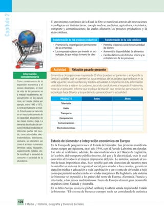 Capítulo2
170
I Medio / Historia, Geografía y Ciencias Sociales
El crecimiento económico de la Edad de Oro se manifestó a través de innovaciones
tecnológicas en distintas áreas: energía nuclear, medicina, agricultura, electrónica,
transporte y comunicaciones; las cuales afectaron los procesos productivos y la
vida cotidiana.
Transformación de la vida cotidiana
• Permitió el acceso a una mayor cantidad
de bienes
• Aumentó la disponibilidad de alimentos
• Cambió la forma de disfrutar el ocio y la
entretención de las personas
Transformación de los procesos productivos
• Promovió la investigación permanente
de las empresas
• Las empresas optaron por invertir en tec-
nologías, lo que redujo la mano de obra
Relación pasado-presenteActividad
Entrevista a cinco personas mayores de 60 años (pueden ser parientes o amigos de tu
familia) y pídeles que te cuenten las características de los objetos que se listan en la
tabla siguiente, los de su infancia y los de la actualidad. Completa con esta información
una tabla similar a esta en tu cuaderno, sacando conclusiones al respecto. Finalmente,
redacta un pequeño informe que explique la relación que tenían las personas con la
tecnología hace 60 años y la que tiene tu generación en la actualidad.
AhoraAntesPRODUCTO
Electrodomésticos
Comunicaciones
Computación
Transporte
Radio
Televisión
Estado de bienestar e integración económica en Europa
En la Europa de posguerra nace el Estado de bienestar. Sus primeras manifesta-
ciones surgen en Inglaterra, en el año 1946, con el Partido Laborista en el poder.
Ese año se realizaron, además, las nacionalizaciones del Banco de Inglaterra,
del carbón, del transporte público interno, del gas y la electricidad, todo lo cual
convirtió al Estado en el mayor empresario del país. Lo anterior, sumado al co-
bro de tasas impositivas altas, hizo posible que este dispusiera de recursos para
desarrollar un sistema de seguridad social para atender a los cesantes, garantizar
atención médica y educación a toda la población y un sistema de viviendas a bajo
costo que permitió acabar con las viviendas marginales. De Inglaterra, este sistema
de bienestar se expandió a los países del norte de Europa, Alemania, Francia y
más tarde, a los países mediterráneos. Fuera de Europa alcanzó gran desarrollo
en países como Canadá y Australia.
En su libro Europa en la era global, Anthony Giddens señala respecto del Estado
de bienestar: “El sistema de bienestar europeo suele ser considerado la auténtica
Como consecuencia de la
expansión económica y el
escaso desempleo, el nivel
de vida de las personas va
a mejorar notablemente, es-
pecialmente en los países
ricos; en Estados Unidos por
ejemplo, entre 1945 y 1975,
la renta por habitante se tripli-
có.Esta situación se traduciría
en un importante aumento de
la capacidad adquisitiva de
las clases media y baja. La
demanda de artículos de con-
sumo individual producidos en
diferentes partes del mun-
do, como automóviles, elec-
trodomésticos, televisores,
vestuario, se intensiﬁcó, así
como el acceso a numerosos
servicios: salud, educación,
esparcimiento, hoteles, etc.
Se constituyó la sociedad de
consumo o sociedad de la
abundancia.
UNIDAD 3 HISTORIA I_OK.indd 170 07-09-12 11:47
 