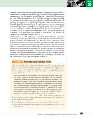 3
Unidad
171
Unidad 3: Cambios geopolíticos en la segunda mitad del siglo XX
Análisis de fuente histórica y debateActividad
¿Qué ha propiciado el alto nivel de vida de los países nórdicos? ¿A qué se debe que
pese a la mantención del Estado del bienestar en la década de los ´90, Dinamarca,
Suecia y Finlandia hayan crecido y reducido la cesantía más que Italia, Francia y
Alemania, que vieron reducir sus responsabilidades sociales? Anthony Giddens
nos dice al respecto:
Los estados nórdicos tienen los niveles de desigualdad económica más bajos
del mundo; los niveles de pobreza infantil, por ejemplo, son muy reducidos.
También ocupan puestos destacados en la mayoría de los indicadores adi-
cionales de bienestar y salud. Estos logros no se han conseguido rechazando
la reforma, sino adhiriéndose a ella. Las tres sociedades han reestructurado
sus mercados laborales: el término ﬂexibilidad tiene su origen en Suecia,
pero ha sido adoptada en Dinamarca y Finlandia. Si la búsqueda de trabajo
sigue siendo infructuosa tras un período de tiempo determinado, la persona
desempleada está obligada a pasar por un proceso de reciclaje formativo y
a aceptar los trabajos que se le ofrezcan a partir de entonces”.
Fuente: A. Giddens: La tercera vía. Barcelona: Taurus, 2000.
Discute con tus compañeros sobre las siguientes interrogantes. Considerando los
problemas de la economía actual:
1. ¿Serán los países nórdicos capaces de mantener los beneficios sociales?
2. ¿Es posible que la sociedad chilena llegue a disponer de los beneficios de las socie-
dades nórdicas?
joya de la corona del continente, quizás, incluso, el principal rasgo que conﬁere a
las sociedades europeas su cualidad distinta. En mayo del 2003, dos de los intelec-
tuales europeos más distinguidos, Jürgen Habermas y Jacques Derrida, redactaron
una carta pública sobre el futuro de la identidad europea tras la guerra de Irak.
Las garantías de seguridad social proporcionadas por el Estado de bienestar y la
conﬁanza de los europeos en el poder civilizador del Estado ﬁguraban en un muy
destacado lugar. La mayoría del resto de los observadores que simpatizan con el
proceso de Unión Europea coincidirían con ellos. El modelo social europeo (MSE),
es –o ha pasado a ser– una parte fundamental de lo que Europa representa”.
Europa occidental se convirtió en modelo para imitar; una región que luego de
la Segunda Guerra Mundial y, especialmente en la década de 1960, fue capaz de
compatibilizar prosperidad con justicia social.
Hasta la década de 1970, el Estado de bienestar operó en Europa Occidental
plenamente. Sin embargo, a ﬁnes de esa década comienza a instalarse un nuevo
modelo económico: el Neoliberalismo, que, desde sus bases, cuestiona el Estado
de bienestar, señalando que es un sistema caro, que debilita y endeuda a los estados
y que no ayuda al emprendimiento personal. En este contexto, desde la década de
1980 a la actualidad, se han desarrollado políticas orientadas a reducir su esfera
de inﬂuencia, lo cual ha ido acompañado con la venta a privados de las empresas
públicas, con el objeto de mejorar su rentabilidad y eﬁciencia. A pesar de estos
“recortes”, el Estado de bienestar todavía sigue siendo, en toda Europa occidental,
socialmente responsable de algunos aspectos que los europeos consideran que
son irrenunciables: educación, salud y previsión social.
UNIDAD 3 HISTORIA I_OK.indd 171 07-09-12 11:47
 