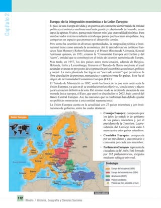 Capítulo2
172
I Medio / Historia, Geografía y Ciencias Sociales
Unión Europea
Europa: de la integración económica a la Unión Europea
El paso de una Europa dividida y en guerra a un continente conformando la entidad
política y económica multinacional más grande y cohesionada del mundo, en un
lapso de apenas 50 años, parece más bien un mito que una realidad histórica. Para
un observador externo resultaría extraño que países que buscaron aniquilarse, hoy
compartan un espacio que promueve el desarrollo común.
Pero como ha ocurrido en diversas oportunidades, la integración política e insti-
tucional tiene como antesala la económica. Así lo entendieron los políticos fran-
ceses Jean Monnet y Robert Schuman y el Primer Ministro de Alemania, Konrad
Adenauer quienes, en 1951, crearon la “Comunidad Europea del Carbón y del
Acero”, entidad que se constituyó en el inicio de la unión económica de Europa.
Más tarde, en 1957, los dos países antes mencionados, además de Bélgica,
Holanda, Italia y Luxemburgo, ﬁrmaron el Tratado de Roma mediante el cual
acuerdan avanzar en proyectos de cooperación en los ámbitos económico, político
y social. La meta planteada fue lograr un “mercado común” que permitiese la
libre circulación de personas, mercancías y capitales entre los países. Este fue el
origen de la Comunidad Económica Europea (CEE).
El Tratado de Maastricht en 1992, sentó las bases de lo que más tarde sería la
Unión Europea, ya que en él se establecieron los objetivos, condiciones y plazos
para la creación deﬁnitiva de esta. Del mismo modo se decidió la creación de una
moneda única europea, el Euro, que entró en circulación en 2002, bajo control del
Banco Central Europeo. Así, las naciones que la conforman han debido ajustar
sus políticas monetarias a esta entidad supranacional.
La Unión Europea cuenta en la actualidad con 27 países miembros y con insti-
tuciones de gobierno, entre las cuales destacan:
• Consejo Europeo: compuesto por
los jefes de estado o de gobierno
de los países miembros y por el
presidente de la Comisión. La pre-
sidencia del Consejo rota cada 6
meses entre estos países miembros.
• Comisión Europea: compuesta
por un presidente y un comisario o
comisaria por cada país miembro.
• Parlamento Europeo: representa la
ciudadaníadelaUnión.Estáformado
por 785 parlamentarios, elegidos
mediante sufragio universal.
UNIDAD 3 HISTORIA I_OK.indd 172 07-09-12 11:47
 