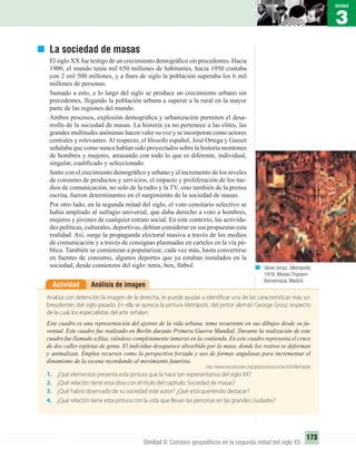 3
Unidad
173
Unidad 3: Cambios geopolíticos en la segunda mitad del siglo XX
La sociedad de masas
El siglo XX fue testigo de un crecimiento demográﬁco sin precedentes. Hacia
1900, el mundo tenía mil 650 millones de habitantes, hacia 1950 contaba
con 2 mil 500 millones, y a ﬁnes de siglo la población superaba los 6 mil
millones de personas.
Sumado a esto, a lo largo del siglo se produce un crecimiento urbano sin
precedentes, llegando la población urbana a superar a la rural en la mayor
parte de las regiones del mundo.
Ambos procesos, explosión demográﬁca y urbanización permiten el desa-
rrollo de la sociedad de masas. La historia ya no pertenece a las elites, las
grandes multitudes anónimas hacen valer su voz y se incorporan como actores
centrales y relevantes. Al respecto, el ﬁlosofo español, José Ortega y Gasset
señalaba que como nunca habían sido proyectados sobre la historia montones
de hombres y mujeres, arrasando con todo lo que es diferente, individual,
singular, cualiﬁcado y seleccionado.
Junto con el crecimiento demográﬁco y urbano y el incremento de los niveles
de consumo de productos y servicios, el impacto y proliferación de los me-
dios de comunicación, no solo de la radio y la TV, sino también de la prensa
escrita, fueron determinantes en el surgimiento de la sociedad de masas.
Por otro lado, en la segunda mitad del siglo, el voto censitario selectivo se
había ampliado al sufragio universal, que daba derecho a voto a hombres,
mujeres y jóvenes de cualquier estrato social. En este contexto, las activida-
des políticas, culturales, deportivas, debían considerar en sus propuestas esta
realidad. Así, surge la propaganda electoral masiva a través de los medios
de comunicación y a través de consignas plasmadas en carteles en la vía pú-
blica. También se comienzan a popularizar, cada vez más, hasta convertirse
en fuentes de consumo, algunos deportes que ya estaban instalados en la
sociedad, desde comienzos del siglo: tenis, box, fútbol.
Análisis de imagenActividad
Analiza con detención la imagen de la derecha, te puede ayudar a identificar una de las características más so-
bresalientes del siglo pasado. En ella se aprecia la pintura Metrópolis, del pintor alemán George Grosz, respecto
de la cual, los especialistas del arte señalan:
Este cuadro es una representación del ajetreo de la vida urbana, tema recurrente en sus dibujos desde su ju-
ventud. Este cuadro fue realizado en Berlín durante Primera Guerra Mundial. Durante la realización de este
cuadro fue llamado a ﬁlas, viéndose completamente inmerso en la contienda. En este cuadro representa el cruce
de dos calles repletas de gente. El individuo desaparece absorbido por la masa, donde los rostros se deforman
y animalizan. Emplea recursos como la perspectiva forzada y uso de formas angulosas para incrementar el
dinamismo de la escena recordando al movimiento futurista.
http://www.educathyssen.org/getpictureresources/400/Metrópolis
1. ¿Qué elementos presenta esta pintura que la hace tan representativa del siglo XX?
2. ¿Qué relación tiene esta obra con el título del capítulo: Sociedad de masas?
3. ¿Qué habrá observado de su sociedad este autor? ¿Qué está queriendo destacar?
4. ¿Qué relación tiene esta pintura con la vida que llevan las personas en las grandes ciudades?
Glose Grosz. Metrópolis,
1916. Museo Thyssen-
Bornemisza, Madrid.
UNIDAD 3 HISTORIA I_OK.indd 173 07-09-12 11:47
 