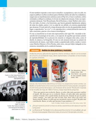 Capítulo2
174
I Medio / Historia, Geografía y Ciencias Sociales
El arte también responde a estos nuevos desafíos: se populariza y sale a la calle, los
espaciospúblicosrecibenesculturasparaeldisfruteestéticodetodoslosciudadanos;
surgennuevasmanifestacionesartísticascomoelPopArtyelnuevorealismo,estilos
orientados a reﬂejar lo cotidiano, lo trivial, los objetos de consumo. Entre sus repre-
sentantes destacan: Tom Wesselmann, David Hockney yAndy Warhol, entre otros.
Por otro lado, el cómic y las historietas, que fueron ganando rápidamente adeptos
de todas las edades, parece vivir su edad de oro debido a la enorme popularidad
que alcanzan. El rock and roll y el pop alcanzan altos niveles de popularidad, dando
lugar a espectáculos “en vivo” y a la reproducción y comercialización masiva de
tales creaciones, gracias a los avances tecnológicos.
El cine se transformó en el arte más representativo del siglo XX, vinculado al de-
sarrollo de la tecnología en las artes, y en especial, de aquellas que tenían carácter
de reproductibilidad. En su proceso de creación se integran otras artes, como el
diseño, la música y la fotografía. El cine no solo alcanzó éxito por su carácter de
entretención de masas, o por haber creado y popularizado estilos, modas e iconos
como Marilyn Monroe o Elvis Presley, entre otros, sino por haber indagado en los
misterios insondables de la condición humana.
Análisis de obras pictóricas y musicalesActividad
Gracias a los instrumentos electrónicos, la música nos proporciona nuevos sonidos. Los
Beatles se transformaron en los iconos que transformaron la música popular y recogieron
el sentir de la juventud de la época. Lee el extracto de la canción “Revolución”, inspirada
en las revueltas de mayo de 1968 en Francia, y luego responde las preguntas:
“Dices que quieres una revolución. Bueno, ya sabes. Que todos queremos cambiar
el mundo. Me dices que eso es evolución. Bueno, ya sabes Que todos queremos
cambiar el mundo. Pero cuando hablas de destrucción. Entérate de que no podrás
contar conmigo. ¿No sabes que todo irá bien, bien, bien? Dices que tienes una
buena solución. Bueno, ya sabes que nos encantaría conocer tu plan. Me pides una
contribución. Bueno, ya sabes que hacemos lo que podemos.(..)”
Fuente: The Beatles, Revolution. Autores: Lennon y Mac Cartney. Londres, 1968.
1. ¿De qué manera la canción se hace eco de las características de la época en que fue
compuesta?
2. La influencia de“The Beatles”en la cultura juvenil fue enorme. En la actualidad, ¿de qué
forma la música popular influencia la moda y el consumo? Cita ejemplos concretos.
Analiza las pinturas, aplicando los siguientes criterios: temáticas, relación con la sociedad
de consumo y la sociedad de masas, valores representados. Compáralas con las revisadas
en capítulos anteriores.
Tom Wesselmann. Bañera,
Estados Unidos, 1963.
Andy Warhol. Lata grande
de sopa Campbell, Estados
Unidos, 1962.
Andy Warhol.
Fuente: en http://www.starpulse.com/
Notables/Warhol,_Andy/gallery/
ANDYWARHOLPB02/
El grupo musical
inglés The Beatles.
Fuente: http://www.circulomixup.
com/noticias/de-the-beatles-a-
david-bowie-en-un-libro/
UNIDAD 3 HISTORIA I_OK.indd 174 07-09-12 11:47
 