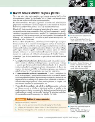 3
Unidad
175
Unidad 3: Cambios geopolíticos en la segunda mitad del siglo XX
Nuevos actores sociales: mujeres, jóvenes
No es que antes estos grupos sociales carecieran de presencia histórica. Por
diversas razones estaban “invisibilizados” por el Estado o por la propia histo-
riografía, que no los consideraban objetos de estudio.
La dinámica histórica del siglo XX generará las condiciones para que estos
grupos sean “visibilizados”, reconocidos y lleven a cabo una serie de procesos
históricos que repercutirán, incluso hasta hoy día en nuestras vidas.
El siglo XX fue testigo de la irrupción de la sociedad de las masas, y permitió
queaparecierannuevosactoressociales.Pero¿quésigniﬁcaserunactorsocial?,
¿a quiénes reconocerías como actores sociales? Tú, ¿puedes ser considerado
un actor social? Discute este concepto con tus compañeros y compañeras. El
observar y leer las imágenes de esta página te puede ayudar a comprender y a
profundizar sobre el concepto.
Como lo habrás ido deduciendo, ser un “actor social” implica que los sujetos
toman conciencia de su condición histórica y pasan a actuar de manera cons-
ciente en su medio social. Por lo tanto, las mujeres se transforman en actores
sociales en la medida que comprenden que sus derechos han sido, a lo largo
de los siglos, minados, negados o minimizados. Cuando luchan por obtener
derechos políticos, ya se están transformando en actores sociales. Lo mismo
sucedió con los jóvenes y la población afro-americana de Estados Unidos.
Ahora bien, ¿qué factores posibilitaron la aparición de estos nuevos actores
sociales?
• La ampliación de la educación. En la medida que la educación se univer-
saliza y amplía su cobertura, posibilite el acceso a las nuevas ideas y valores
a sectores que habían estado tradicionalmente alejados de la educación
institucionalizada. En este sentido, el salto más cualitativo lo dieron las
mujeres. Un ejemplo: en 1936, en Argentina se graduaba una mujer por
cada 8 varones. En 1981, se graduaba una mujer por cada varón.
• El desarrollo de los medios de comunicación. El avance y multiplicación
de los medios escritos y audiovisuales favorecieron la lucha por las deman-
das de los grupos emergentes: popularizaron y divulgaron la demanda de los
negros en Estados Unidos y de los oprimidos por el apartheid en Sudáfrica,
alertaron sobre los peligros de la carrera nuclear, pusieron en el tapete a los
movimientos juveniles de la contracultura, etc.
• Proyección de los conﬂictos más allá de su ámbito de acción. La Guerra
de Vietnam no solo se peleaba en Indochina, también se luchaba en las
academias universitarias europeas, en las declaraciones que hacían actores
estadounidenses contra la guerraoenlas“marchas”deapoyoquerealizaban
jóvenes estudiantes chilenos en apoyo al líder Ho Chi Minh.
Análisis de imagen y relaciónActividad
Observa las imágenes y responde:
1. ¿Qué personas aparecen en las fotografías de la página? Descríbelas.
2. ¿Pueden ser considerados nuevos actores sociales? Fundamenta tu respuesta.
3. Relaciona las fotografías con la sociedad de consumo de la época.
Constantine Manos. Marcha por los
derechos de los afroamericanos, 1968.
Fuente: Yapp, Nick. 1968 Magnum en el
mundo. Colonia: Konemann, 2005.
Bert Hardy.Veraneantes norteamericanos
en los años 50.
Fuente: en The Hutton Getty Picture Co-
llection 1950s. Colonia: Konemann, 2000.
Dennis Stock. Comunidades hippies en
California, 1968.
Fuente: Yapp, Nick. 1968 Magnum en
el mundo. Colonia: Konemann, 2005.
UNIDAD 3 HISTORIA I_OK.indd 175 07-09-12 11:47
 