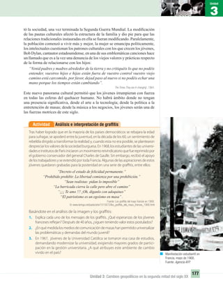 3
Unidad
177
Unidad 3: Cambios geopolíticos en la segunda mitad del siglo XX
tó la sociedad, una vez terminada la Segunda Guerra Mundial. La modiﬁcación
de las pautas culturales afectó la estructura de la familia y dio pie para que las
relaciones tradicionales instauradas en ella se fueran modiﬁcando. Paralelamente,
la población comenzó a vivir más y mejor, la mujer se emancipa políticamente,
los intelectuales cuestionan los patrones culturales con los que crecen los jóvenes,
Bob Dylan, cantautor estadounidense, en una de sus emblemáticas canciones hace
un llamado que es a la vez una denuncia de los viejos valores y prácticas respecto
de la forma de relacionarse con los hijos:
“Venid padres y madres alrededor de la tierra y no critiquéis lo que no podéis
entender, vuestros hijos e hijas están fuera de vuestro control vuestro viejo
camino está carcomido, por favor, dejad paso al nuevo si no podéis echar una
mano porque los tiempos están cambiando”.
The Times They are A-changing’, 1964.
Este nuevo panorama cultural permitió que los jóvenes irrumpieran con fuerza
en todas las esferas del quehacer humano. No habrá ámbito donde no tengan
una presencia signiﬁcativa, desde el arte a la tecnología; desde la política a la
entretención de masas; desde la música a los negocios, los jóvenes serán una de
las fuerzas motrices de este siglo.
Análisis e interpretación de grafﬁtisActividad
Tras haber logrado que en la mayoría de los países democráticos se rebajara la edad
para sufragar, se apoderó entre la juventud, en la década de los 60, un sentimiento de
rebeldía dirigido a transformar la realidad y, cuando esta no era posible, se plantearon
despreciar los valores de la sociedad burguesa. En 1968, los estudiantes de las universi-
dadeseinstitutosdeParísiniciaronunmovimientoreivindicatorioquefuereprimidopor
el gobierno conservador del general Charles de Gaulle. Sin embargo, recibió el apoyo
de los trabajadores y se extendió por toda Francia. Algunas de las aspiraciones de estos
jóvenes quedaron grabadas para la posteridad en una serie de graffitis, entre ellos:
”Decreto el estado de felicidad permanente.”
“Prohibido prohibir. La libertad comienza por una prohibición.”
“Sean realistas: pidan lo imposible”
“La barricada cierra la calle pero abre el camino”
“¡¡¡ Te amo !!! ¡Oh, díganlo con adoquines”
“El patriotismo es un egoísmo en masa” .
Fuente: Los grafﬁtis del mayo francés en 1968.
En www.taringa.net/pasts/arte/1015672/los_grafﬁtis_del_mayo_frances_1968.html
Basándote en el análisis de la imagen y los graffitis:
1. Explica cada uno de los mensajes de los graffitis. ¿Qué esperanzas de los jóvenes
franceses reflejan? Después de 40 años, ¿siguen teniendo valor estos postulados?
2. ¿Enquémedidalosmediosdecomunicacióndemasashanpermitidouniversalizar
las problemáticas y demandas del mundo juvenil?
3. En 1967, jóvenes de la Universidad Católica se tomaron esa casa de estudios,
demandando modernizar la universidad, exigiendo mayores grados de partici-
pación en la gestión universitaria. ¿A qué atribuyes este ambiente de cambio
vivido en el país? Manifestación estudiantil en
Francia, mayo de 1968.
Fuente: Agencia AFP.
UNIDAD 3 HISTORIA I_OK.indd 177 07-09-12 11:47
 
