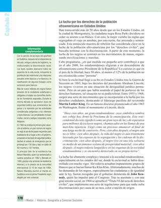 Capítulo2
178
I Medio / Historia, Geografía y Ciencias Sociales
La lucha por los derechos de la población
afroamericana en Estados Unidos
Han transcurrido más de 50 años desde que en los Estados Unidos, en
la ciudad de Montgomery, la ciudadana negra Rosa Parks decidiera no
ceder su asiento a un blanco. Con esto, la mujer violaba las reglas que
segregaban el viaje en autobús; por esta razón, fue arrestada y senten-
ciada. Esta minúscula muestra de rebelión fue considerada clave en la
lucha de la población afro-americana por los “derechos civiles”, que
buscaba terminar con la discriminación. A partir de este momento, la
lucha de los negros se centrará en los movimientos de masas, organi-
zando movilizaciones y marchas.
Cabe preguntarse, ¿en qué medida ese pequeño acto contribuyó a que
en el año 2008, los estadounidenses eligieran a un descendiente de
afroamericano como Presidente de la República? Lo curioso es que en
el país de la libertad, hace 50 años, al menos el 12% de la población no
era reconocida como “persona”.
Si bien la esclavitud llegó a su ﬁn en Estados Unidos tras la Guerra de
Secesión en 1865, bajo los decretos del presidente Abraham Lincoln,
los negros vivieron en una situación de desigualdad jurídica perma-
nente. Pero en un país que había asumido el papel de portavoz de los
derechos humanos, tal situación no se podía tolerar. Entre 1955 y 1968,
surgen una serie de movimientos que se incorporarán a la lucha por los
derechos ciudadanos, destacando el liderazgo paciﬁsta del reverendo
Martin Luther King. En un famoso discurso pronunciado el año 1963
en Washington, frente al monumento a Lincoln, decía:
“Hace cien años, un gran estadounidense, cuya simbólica sombra
nos cobija hoy, ﬁrmó la Proclama de la emancipación. Este tras-
cendental decreto signiﬁcó como un gran rayo de luz y de esperanza
para millones de esclavos negros, chamuscados en las llamas de una
marchita injusticia. Llegó como un precioso amanecer al ﬁnal de
una larga noche de cautiverio. Pero, cien años después, el negro aún
no es libre; cien años después, la vida del negro es aún tristemente
lacerada por las esposas de la segregación y las cadenas de la dis-
criminación; cien años después, el negro vive en una isla solitaria
en medio de un inmenso océano de prosperidad material; cien años
después, el negro todavía languidece en las esquinas de la sociedad
estadounidense y se encuentra desterrado en su propia tierra”.
La lucha fue altamente compleja y tensionó a la sociedad estadounidense,
especialmente en los estados del sur, donde la esclavitud se había desa-
rrollado con mucho vigor. Ahí todavía actuaban impunemente grupos de
blancos que se hacían llamar Ku Klux Klan.Afortunadamente, muchas de
las demandas de los negros, especialmente las ciudadanas y de igualdad
ante la ley, fueron recogidas por el gobierno demócrata de John Ken-
nedy, quien las impulsó ante el Congreso. Tras su asesinato y con una
gran tensión social, en 1964 se aprueba el “Título VI del acta de derechos
civiles”, que implementa una serie de regulaciones para que nadie sufra
discriminaciones por causa de su raza, color o nación de origen.
Con la sanción de las leyes del apartheid
en Sudáfrica,después de la independencia
del país, antigua colonia de Inglaterra, se
institucionalizó la discriminación racial.
Las leyes raciales abarcaron todos los
aspectos de la vida social, incluyendo la
prohibición del matrimonio y las relaciones
sexuales entre blancos y no-blancos y la
clasiﬁcación de algunos trabajos como
exclusivos para blancos.
Más de nueve millones de negros fueron
privados de la ciudadanía sudafricana y
obligados a instalar sus domicilios dentro
de los homelands asignados. Durante la
misma década se aprobaron leyes de
seguridad pública que endurecieron las
penas y la represión por las actividades
consideradas peligrosas a los intereses
y leyes blancas. Las penalidades incluían
multas,cárcel y castigos corporales,como
latigazos.
En 1960 se produjo la primera gran oposi-
ción al sistema:un gran número de negros
senegóalusodelospasesrequeridospara
trasladarse de un lugar a otro y el gobierno,
amparadoenlasleyesdeseguridadpública,
declaró el estado de emergencia que se
prolongó por 156 días y dejó un saldo de
69 muertos y 187 heridos.
El principal líder de la resistencia fue
Nelson Mandela, quien fue sentenciado a
cadena perpetua en 1962 y liberado en
1990,gracias a las acciones de resistencia
internas y a la presión de la comunidad
internacional. El 10 de mayo de 1994,
Nelson Mandela asumió el mando en
Sudáfrica como el primer Presidente negro
elegido por voto universal.
UNIDAD 3 HISTORIA I_OK.indd 178 07-09-12 11:47
 