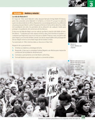 3
Unidad
179
Unidad 3: Cambios geopolíticos en la segunda mitad del siglo XX
Análisis y relaciónActividad
La vida de Malcolm X
En mayo de 1926, nació Malcolm Little, después llamado El-Hajj Malik El-Shabazz,
pero más conocido como Malcolm X. Se llamó a sí mismo “X”, ya que no sabía de
quien era descendiente en África. Representó una estrategia de lucha muy diferente
a la propuesta por Martin Luther King para enfrentar el tema de los derechos civiles
de la población de color. Era partidario de la utilización de cualquier medio para
proteger a la población afro-americana de los blancos.
El discurso de Malcolm llegó a ser tan radical, que llamó creación del diablo al hom-
bre blanco: “Cualquiera que viole, saquee, esclavice, robe y lance bombas en pueblos (...)
cualquiera que haga estas cosas no es más que un diablo”. Propuso crear una patria solo
para negros y se convirtió al Islam, siendo uno de los responsables de la propagación
de esa religión entre la comunidad negra de los Estados Unidos.
Fue asesinado en 1964, mientras daba un discurso en New York.
Respecto de su pensamiento:
1. Sintetiza sus objetivos y estrategia de lucha.
2. Responde: ¿Crees que su estrategia hubiese llegado a ser efectiva para mejorar las
condiciones de la población afroamericana?
3. Contrasta su pensamiento con el de Martin Luther King.
4. Formula hipótesis que permitan explicar su conversión al Islam.
Malcolm X.
Fuente: Biblioteca del
Congreso.
Marcha multirracial en la ca-
pital de EEUU tras la muerte
del reverendo King.
Fuente: Yapp, Nick. 1968
Magnum en el mundo.
Colonia: Konemann, 2005
UNIDAD 3 HISTORIA I_OK.indd 179 07-09-12 11:47
 