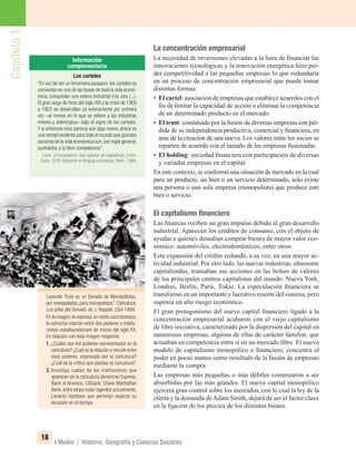 Capítulo1
18
I Medio / Historia, Geografía y Ciencias Sociales
La concentración empresarial
La necesidad de inversiones elevadas a la hora de ﬁnanciar las
innovaciones tecnológicas y la renovación energética hizo per-
der competitividad a las pequeñas empresas lo que redundaría
en un proceso de concentración empresarial que puede tomar
distintas formas:
• El cartel: asociación de empresas que establece acuerdos con el
ﬁn de limitar la capacidad de acción o eliminar la competencia
de un determinado producto en el mercado.
• El trust: constituido por la fusión de diversas empresas con pér-
dida de su independencia productiva, comercial y ﬁnanciera, en
aras de la creación de una nueva. Los valores entre los socios se
reparten de acuerdo con el tamaño de las empresas fusionadas.
• El holding: sociedad ﬁnanciera con participación de diversas
y variadas empresas en el capital.
En este contexto, se conformó una situación de mercado en la cual
para un producto, un bien o un servicio determinado, solo existe
una persona o una sola empresa (monopolista) que produce este
bien o servicio.
El capitalismo ﬁnanciero
Las ﬁnanzas reciben un gran impulso debido al gran desarrollo
industrial. Aparecen los créditos de consumo, con el objeto de
ayudar a quienes deseaban comprar bienes de mayor valor eco-
nómico: automóviles, electrodomésticos, entre otros.
Esta expansión del crédito redundó, a su vez, en una mayor ac-
tividad industrial. Por otro lado, las nuevas industrias, altamente
capitalizadas, transaban sus acciones en las bolsas de valores
de los principales centros capitalistas del mundo: Nueva York,
Londres, Berlín, París, Tokio. La especulación ﬁnanciera se
transformó en un importante y lucrativo resorte del sistema, pero
suponía un alto riesgo económico.
El gran protagonismo del nuevo capital ﬁnanciero ligado a la
concentración empresarial acabaron con el viejo capitalismo
de libre iniciativa, caracterizado por la dispersión del capital en
numerosas empresas, algunas de ellas de carácter familiar, que
actuaban en competencia entre sí en un mercado libre. El nuevo
modelo de capitalismo monopólico o ﬁnanciero, concentra el
poder en pocas manos como resultado de la fusión de empresas
mediante la compra.
Las empresas más pequeñas o más débiles comenzaron a ser
absorbidas por las más grandes. El nuevo capital monopólico
ejercerá gran control sobre los mercados, con lo cual la ley de la
oferta y la demanda deAdam Smith, dejará de ser el factor clave
en la ﬁjación de los precios de los distintos bienes.
Leyenda “Este es un Senado de Monopolistas,
por monopolistas,para monopolistas”.Caricatura,
Los jefes del Senado, de J. Keppler, USA 1889.
En la imagen se expresa, en estilo caricaturesco,
la estrecha relación entre dos poderes o institu-
ciones estadounidenses de inicios del siglo XX.
En relación con esta imagen responde:
1. ¿Cuáles son los poderes representados en la
caricatura? ¿Cuál es la relación o vínculo entre
esos poderes, expresado por la caricatura?
¿Cuál es la crítica que plantea la caricatura?
2. Investiga cuáles de las instituciones que
aparecen en la caricatura (American Express,
Bank of America, Citibank, Chase Manhattan
Bank,entre otras) están vigentes actualmente.
Levanta hipótesis que permitan explicar su
duración en el tiempo.
Los carteles
“En vez de ser un fenómeno pasajero, los carteles se
convierten en una de las bases de toda la vida econó-
mica, conquistan una esfera industrial tras otra (...).
El gran auge de ﬁnes del siglo XIX y la crisis de 1900
a 1903 se desarrollan ya enteramente por primera
vez –al menos en lo que se reﬁere a las industrias
minera y siderúrgica– bajo el signo de los carteles.
Y si entonces esto parecía aún algo nuevo, ahora es
una verdad evidente para todo el mundo que grandes
sectores de la vida económica son,por regla general,
sustraídos a la libre competencia”.
Lenin: El imperialismo, fase superior del capitalismo. Zurich,
Suiza, 1916. Ediciones en lenguas extranjeras, Pekín, 1966.
UNIDAD 1 HISTORIA I_OK.indd 18 07-09-12 11:29
 
