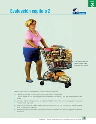 3
Unidad
181
Unidad 3: Cambios geopolíticos en la segunda mitad del siglo XX
Evaluación capítulo 2
Duane Hanson. Mujer con
carro de compras, 1969.
Escultura en ﬁbra de vidrio.
Hipertexto
Observa la escultura que te presentamos y luego contesta las preguntas.
1. ¿Qué elementos de la sociedad de consumo se identifican en la escultura?
2. Describe el estilo de vida que se desprende de la lectura de la escultura. ¿Crees que es representativo de la
época?
3. ¿Creesqueelpersonajerepresentadocorrespondealasélitestradicionalesoalosnuevosgruposemergentes?
Fundamenta tu respuesta.
4. A partir de la observación de los productos del carro, ¿te parece que esta persona tiene una alimentación
sana? Fundamenta tu respuesta.
5. Relaciona el personaje de la obra con el proceso de liberación femenina de la época. Entrega tres conclusiones
al respecto.
UNIDAD 3 HISTORIA I_OK.indd 181 07-09-12 11:47
 