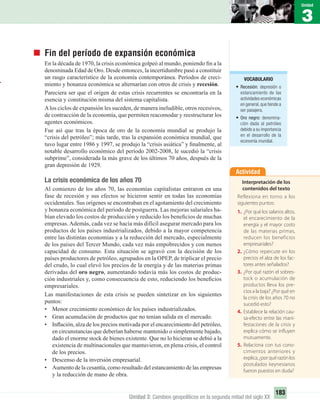 1
Unidad
3
Unidad
183
Unidad 3: Cambios geopolíticos en la segunda mitad del siglo XX
Fin del período de expansión económica
En la década de 1970, la crisis económica golpeó al mundo, poniendo ﬁn a la
denominada Edad de Oro. Desde entonces, la incertidumbre pasó a constituir
un rasgo característico de la economía contemporánea. Períodos de creci-
miento y bonanza económica se alternarían con otros de crisis y recesión.
Pareciera ser que el origen de estas crisis recurrentes se encontraría en la
esencia y constitución misma del sistema capitalista.
Alos ciclos de expansión les suceden, de manera ineludible, otros recesivos,
de contracción de la economía, que permiten reacomodar y reestructurar los
agentes económicos.
Fue así que tras la época de oro de la economía mundial se produjo la
“crisis del petróleo”; más tarde, tras la expansión económica mundial, que
tuvo lugar entre 1986 y 1997, se produjo la “crisis asiática” y ﬁnalmente, al
notable desarrollo económico del período 2002-2008, le sucedió la “crisis
subprime”, considerada la más grave de los últimos 70 años, después de la
gran depresión de 1929.
La crisis económica de los años 70
Al comienzo de los años 70, las economías capitalistas entraron en una
fase de recesión y sus efectos se hicieron sentir en todas las economías
occidentales. Sus orígenes se encontraban en el agotamiento del crecimiento
y bonanza económica del período de postguerra. Las mejoras salariales ha-
bían elevado los costos de producción y reducido los beneﬁcios de muchas
empresas.Además, cada vez se hacía más difícil asegurar mercado para los
productos de los países industrializados, debido a la mayor competencia
entre las distintas economías y a la reducción del mercado, especialmente
de los países del Tercer Mundo, cada vez más empobrecidos y con menos
capacidad de consumo. Esta situación se agravó con la decisión de los
países productores de petróleo, agrupados en la OPEP, de triplicar el precio
del crudo, lo cual elevó los precios de la energía y de las materias primas
derivadas del oro negro, aumentando todavía más los costos de produc-
ción industriales y, como consecuencia de esto, reduciendo los beneﬁcios
empresariales.
Las manifestaciones de esta crisis se pueden sintetizar en los siguientes
puntos:
• Menor crecimiento económico de los países industrializados.
• Gran acumulación de productos que no tenían salida en el mercado.
• Inﬂación, alza de los precios motivada por el encarecimiento del petróleo,
en circunstancias que deberían haberse mantenido o simplemente bajado,
dado el enorme stock de bienes existente. Que no lo hicieran se debió a la
existencia de multinacionales que mantuvieron, en plena crisis, el control
de los precios.
• Descenso de la inversión empresarial.
• Aumento de la cesantía, como resultado del estancamiento de las empresas
y la reducción de mano de obra.
Actividad
Interpretación de los
contenidos del texto
Reflexiona en torno a los
siguientes puntos:
1. ¿Por qué los salarios altos,
el encarecimiento de la
energía y el mayor costo
de las materias primas,
reducen los beneficios
empresariales?
2. ¿Cómo repercute en los
precios el alza de los fac-
tores antes señalados?
3. ¿Por qué razón el sobres-
tock o acumulación de
productos lleva los pre-
cios a la baja? ¿Por qué en
la crisis de los años 70 no
sucedió esto?
4. Establece la relación cau-
sa-efecto entre las mani-
festaciones de la crisis y
explica cómo se influyen
mutuamente.
5. Relaciona con tus cono-
cimientos anteriores y
explica,¿porquérazónlos
postulados keynesianos
fueron puestos en duda?
VOCABULARIO
• Recesión: depresión o
estancamiento de las
actividades económicas
en general,que tiende a
ser pasajera.
• Oro negro: denomina-
ción dada al petróleo
debido a su importancia
en el desarrollo de la
economía mundial.
UNIDAD 3 HISTORIA I_OK.indd 183 07-09-12 11:47
 