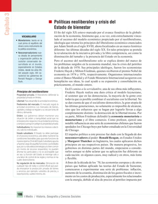 Capítulo3
186
I Medio / Historia, Geografía y Ciencias Sociales
Políticas neoliberales y crisis del
Estado de bienestar
El ﬁn del siglo XX estuvo marcado por el avance frenético de la globali-
zación de la economía, fenómeno que, a su vez, está estrechamente vincu-
lado al ascenso del modelo económico propiciado por el neoliberalismo,
ideología que retoma los principios del liberalismo económico enunciados
porAdam Smith en el siglo XVIII, ahora focalizados en un marco histórico
diferente: las últimas décadas del siglo XX. En tales principios se postula
la revaloración de la iniciativa privada y la libre competencia, así como la
disminución del tamaño y la presencia del Estado en la economía.
Pero el ascenso del neoliberalismo solo se explica dentro del marco de
los problemas surgidos en la economía mundial, tras la crisis del petróleo
de la década de 1970. Sus principales ideólogos, fueron los economistas
Frederic Hayek y Milton Friedman, quienes recibieron el premio Nobel de
economía en 1974 y 1976, respectivamente. Organismos internacionales
como el Banco Mundial y el Fondo Monetario Internacional acogieron con
beneplácito sus ideas, lo cual ayudó a su expansión y consolidación en,
prácticamente, el mundo entero.
En El camino a la servidumbre, una de sus obras más inﬂuyentes,
Frederic Hayek realiza una dura crítica al modelo keynesiano,
al sostener que en las democracias, la mayoría de la gente cree
todavía que es posible combinar el socialismo con la libertad. No
se dan cuenta de que el socialismo democrático, la gran utopía de
las últimas generaciones, no solamente es imposible de alcanzar,
sino que los esfuerzos que se hagan por lograrlo llevan a algo
completamente distinto: la destrucción de la libertad misma. Por
su parte, Milton Friedman defendió la economía monetarista o
monetarismo y el libre comercio. Como profesor, ejerció una
notable inﬂuencia en una serie de economistas chilenos que fueron
apodados los Chicago boys por haber estudiado en la Universidad
de Chicago.
El impulso político a este proceso fue dado con la llegada de dos
neoconservadores al poder: Ronald Reagan, en Estados Unidos
y Margaret Thatcher en Inglaterra, los cuales aplicaron dichos
principios en sus respectivos países. De manera progresiva, los
gobiernos en distintas partes del mundo, empezaron a conside-
rarlos aunque se debe aclarar que su aplicación fue diferente en
cada nación: en algunos casos, muy radical y en otros, más lenta
y ﬂexible.
A ﬁnes de la década de los ´70, las economías europeas y de otros
países que habían aplicado las teorías del Estado de bienestar,
comenzaron a experimentar una serie de problemas: inﬂación,
aumento de la cesantía, disminución de los gastos ﬁscales e incre-
mento en los costos de producción, especialmente los relacionados
con la energía, debido al alza de precios al petróleo impuesta por
Principios del neoliberalismo
Propiedad privada. El liberalismo defiende la
propiedad privada sin límites.
Libertad. Para desarrollar la actividad económica.
Predominio del mercado. El mercado regula la
actividad económica. Los mercados de bienes,
capitales y trabajo se regulan a su vez por la ley de
oferta y demanda.
Orden. Los gobiernos deben mantener una
situación de orden y tranquilidad social que no
entorpezcalosnegociosnilaactividadeconómica,
y tampoco ponga en peligro la propiedad privada.
Individualismo. No importan los intereses colecti-
vos, solo los individuales.
Estado subsidiario. El Estado no debe participar
en el proceso económico, solo debe mantener las
condiciones favorables para que este funcione de
maneraóptima.ElroldelEstadoSubsidiarioapunta
ahacersecargodeaquellasfuncionesoactividades
que,porsunaturaleza(estrategiasy/obiencomún
y/o monto de recursos requeridos), no pueden
afrontar los particulares o no es aconsejable que
así sea. La función del Estado se restringe solo a
una labor de control de las reglas y normas en las
cuales desenvolverse.
No regulación de los mercados. Eliminación de
cualquier tipo de traba o control oficial que pue-
da entorpecer la producción privada de bienes
y servicios, por ejemplo: subsidios de precios, a
exportaciones, sueldo mínimo, etc.
VOCABULARIO
• Monetarismo: teoría en la
cual prima el equilibrio del
dinero como instrumento de
la política económica.
• Neoconservadurismo: nue-
va oleada de pensamiento
y organización política de
carácter conservador de-
sarrollada en el mundo,
especialmente en Estados
Unidos, desde los años 80,
del pasado siglo. Allí ca-
racterizó los gobiernos de
Ronald Reagan y George
Bush.
UNIDAD 3 HISTORIA I_OK.indd 186 07-09-12 11:47
 