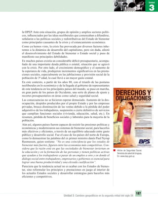 3
Unidad
187
Unidad 3: Cambios geopolíticos en la segunda mitad del siglo XX
Aﬁche de Seguridad Social.
Servicios de salud de Uruguay.
En: www.bsp.gub.uy
la OPEP. Ante esta situación, grupos de opinión y amplios sectores políti-
cos, inﬂuenciados por las ideas neoliberales que comenzaban a difundirse,
señalaron a las políticas sociales y redistributivas del Estado de bienestar
como principales causantes de la crisis y el estancamiento económico.
Como ya hemos visto, la crisis fue provocada por diversos factores inhe-
rentes a la dinámica de desarrollo del capitalismo, pero sin duda, afectó
el desenvolvimiento del Estado de bienestar o Estado social y puso de
maniﬁesto sus principales debilidades.
En muchos países existía un considerable déﬁcit presupuestario, acompa-
ñado de una importante deuda pública o estatal, situación que se agravó
con la crisis. Por otro lado, el crecimiento demográﬁco y el aumento de
la esperanza de vida, produjeron incrementos signiﬁcativos en las presta-
ciones sociales, especialmente en las jubilaciones y previsión social de la
población de 3ª edad, lo cual llevó a un mayor gasto estatal.
En este contexto, a partir de los años 80, con el triunfo de las posturas
neoliberales en lo económico y de la llegada al gobierno de representantes
de esta tendencia en los principales países del mundo, se puso en marcha,
en gran parte de los países de Occidente, una serie de planes de ajuste y
recortes presupuestarios en áreas como salud y seguridad social.
Las consecuencias no se hicieron esperar demasiado. Aumento de la des-
ocupación, despidos producidos por el propio Estado y por las empresas
privadas, brusca disminución de las ventas debido a la pérdida del poder
adquisitivo de los trabajadores, suspensión o cierre deﬁnitivo de servicios
que cumplían funciones sociales (vivienda, educación, salud, etc.). En
resumen, pérdida de beneﬁcios sociales y laborales para la mayoría de la
población.
Aún así, algunos países fueron capaces de resistir las presiones políticas y
económicas y modernizaron sus sistemas de bienestar social, para hacerlos
más efectivos y eﬁcientes, a través de un equilibrio adecuado entre gasto
público y desarrollo social. Fue el caso de los países del norte de Europa,
como lo demuestran las palabras del ex primer ministro danés Paul Nyrup
Rasmussen, quien sostiene: “No es una coincidencia que los estados de
bienestar más fuertes, ﬁguren entre las economías más competitivas. Con-
sidera que la razón está en que las sociedades de bienestar inviertan en
la educación y en la formación de las personas y tienen políticas activas
que ayudan a los trabajadores a pasar de un empleo a otro y en donde el
diálogo social entre trabajadores, empresarios y gobiernos es esencial para
lograr una buena productividad y una elevada cualiﬁcación”.
Pareciera que la tendencia actual no es acabar con los Estados de bienes-
tar, sino reformular los principios y prestaciones en juego al interior de
los actuales Estados sociales y desarrollar estrategias para hacerlos más
eﬁcientes y competitivos.
UNIDAD 3 HISTORIA I_OK.indd 187 07-09-12 11:47
 